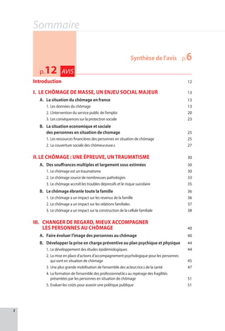 2
Sommaire
Introduction 12
I.	LE CHÔMAGE DE MASSE, UN ENJEU SOCIAL MAJEUR 13
A.	 La situation du chômage en france 13
1.	Les données du chômage 13
2.	L’intervention du service public de l’emploi 20
3.	Les conséquences sur la protection sociale 23
B.	La situation economique et sociale
des personnes en situation de chomage 25
1.	Les ressources financières des personnes en situation de chômage 25
2.	La couverture sociale des chômeur.euse.s 27
II.	LE CHÔMAGE : UNE ÉPREUVE, UN TRAUMATISME 30
A.	Des souffrances multiples et largement sous estimées  30
1.	Le chômage est un traumatisme 30
2.	Le chômage source de nombreuses pathologies 33
3.	Le chômage accroît les troubles dépressifs et le risque suicidaire 35
B.	 Le chômage ébranle toute la famille 36
1.	Le chômage a un impact sur les revenus de la famille  36
2.	Le chômage a un impact sur les relations familiales 37
3.	Le chômage a un impact sur la construction de la cellule familiale 38
III.	CHANGER DE REGARD, MIEUX ACCOMPAGNER
LES PERSONNES AU CHÔMAGE 40
A.	Faire évoluer l’image des personnes au chômage 40
B.	Développer la prise en charge préventive au plan psychique et physique 44
1.	Le développement des études épidémiologiques  44
2.	La mise en place d’actions d’accompagnement psychologique pour les personnes
qui sont en situation de chômage 45
3.	Une plus grande mobilisation de l’ensemble des acteur.rice.s de la santé 47
4.	La formation de l’ensemble des professionnel.le.s au repérage des fragilités
présentées par les personnes en situation de chômage 51
5.	Evaluer les coûts pour asseoir une politique publique 51
	 Synthèse de l'avis	 p.6
p.12 AVIS
 