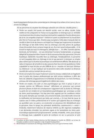 31
DÉCLARATIONS/SCRUTINANNEXESAVIS
toute la population finit par être concernée par le chômage d’un enfant, d’un.e ami.e, d’un.e
ancien.ne collègue.
Or, les personnes en situation de chômage subissent une sorte de « double peine » :
yy Perdre son emploi c’est perdre son identité sociale, voire sa valeur sociale. Cette
réalité est très prégnante en France où la population se distingue par un véritable
investissement dans la valeur travail qui vient parfois supplanter d’autres dimensions
de la vie. Les enquêtes d’opinion48
mettent en avant un attachement au travail bien
plus fort en France que dans d’autres pays européens. Cette place marquée dans la
société et dans la vie de chacun a un impact sur l’image que la personne en situation
de chômage se fait d’elle-même. Etre au chômage c’est être privé.e de quelque
chose d’essentiel, d’une certaine image de soi, d’un lien social indispensable. « Si le
travail ne règle pas tout, le chômage lui, dérègle tout »… En effet, l’activité salariée,
bénévole, de formation… est une dimension humaine fondamentale, un passage
obligé de la projection dans l’avenir et de la reconstruction des personnes (Vincent
Godebout, Solidarités nouvelles face au chômage). Paradoxalement, la personne
se sent coupable d’être au chômage et de ne pas parvenir à retrouver un emploi
alors même que la situation économique est extrêmement difficile. Elle doute de sa
valeur et éprouve de la honte à ne plus pouvoir faire face à la vie quotidienne. Cette
culpabilité lui rend de plus en plus difficile de se « montrer en tant que chômeur
ou chômeuse »; ce qui explique que la personne dans cette situation se distancie
souvent des autres y compris de ses ami.e.s.
yy Perdre son emploi c’est risquer l’isolement social, les réseaux relationnels se fragilisent
avec la perte des réseaux professionnels qui sont encore nombreux à offrir des
liens de solidarité, d’appartenance et d’identité de travail forts. Les liens familiaux,
amicaux, de voisinage peuvent également s’altérer peu à peu.
yy Perdre son emploi, c’est subir un choc psychologique qui n’est ni perçu ni pris en
compte comme tel. Différents travaux49
définissent un processus qui connait
plusieurs phases et dont les conséquences s’aggravent avec la durée du chômage.
La perte de son emploi est un traumatisme psychologique qui provoque un état
de stress post-traumatique. Cet état peut être aggravé par les conditions même
de la perte d’emploi; par exemple, une annonce brutale, voire désinvolte (envoi de
la notification de licenciement par texto, par courriel…). En tout état de cause, la
rupture avec le milieu professionnel et le soutien qu’il apporte dans les échanges
au quotidien avec ses pair.e.s va enclencher un processus très déstabilisant pour
la personne. Avec le temps, les premières désillusions commencent à «  miner  »
l’individu, notamment l’absence de réponse réitérée ou des réponses inadaptées
à ses demandes d’emploi. Les premiers signes et les symptômes du stress post-
traumatique apparaissent progressivement : anxiété, irritabilité, stress, puis, lorsque
le chômage dure, culpabilité et perte de confiance en soi. La personne se sent
48	 Cf audition de Mme Sandra Hoibian, directrice du Pôle Evaluation et Société du CRÉDOC, sur la base de
l’enquête «conditions de vie et aspiration» et de l’enquête Eurobaromètre.
49	 Michel Debout, le traumatisme du chômage, Claude Halmos, Est-ce ainsi que les hommes vivent.
 