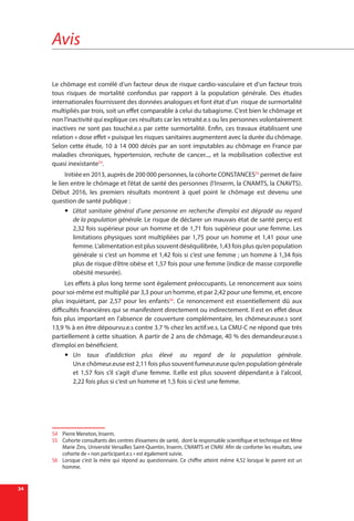 Avis
34
Le chômage est corrélé d’un facteur deux de risque cardio-vasculaire et d’un facteur trois
tous risques de mortalité confondus par rapport à la population générale. Des études
internationales fournissent des données analogues et font état d’un risque de surmortalité
multipliés par trois, soit un effet comparable à celui du tabagisme. C’est bien le chômage et
non l’inactivité qui explique ces résultats car les retraité.e.s ou les personnes volontairement
inactives ne sont pas touché.e.s par cette surmortalité. Enfin, ces travaux établissent une
relation « dose effet » puisque les risques sanitaires augmentent avec la durée du chômage.
Selon cette étude, 10 à 14 000 décès par an sont imputables au chômage en France par
maladies chroniques, hypertension, rechute de cancer..., et la mobilisation collective est
quasi inexistante54
.
Initiée en 2013, auprès de 200 000 personnes, la cohorte CONSTANCES55
permet de faire
le lien entre le chômage et l’état de santé des personnes (l’Inserm, la CNAMTS, la CNAVTS).
Début 2016, les premiers résultats montrent à quel point le chômage est devenu une
question de santé publique :
yy L’état sanitaire général d’une personne en recherche d’emploi est dégradé au regard
de la population générale. Le risque de déclarer un mauvais état de santé perçu est
2,32 fois supérieur pour un homme et de 1,71 fois supérieur pour une femme. Les
limitations physiques sont multipliées par 1,75 pour un homme et 1,41 pour une
femme. L’alimentation est plus souvent déséquilibrée, 1,43 fois plus qu’en population
générale si c’est un homme et 1,42 fois si c’est une femme ; un homme à 1,34 fois
plus de risque d’être obèse et 1,57 fois pour une femme (indice de masse corporelle
obésité mesurée).
Les effets à plus long terme sont également préoccupants. Le renoncement aux soins
pour soi-même est multiplié par 3,3 pour un homme, et par 2,42 pour une femme, et, encore
plus inquiétant, par 2,57 pour les enfants56
. Ce renoncement est essentiellement dû aux
difficultés financières qui se manifestent directement ou indirectement. Il est en effet deux
fois plus important en l’absence de couverture complémentaire, les chômeur.euse.s sont
13,9 % à en être dépourvu.e.s contre 3.7 % chez les actif.ve.s. La CMU-C ne répond que très
partiellement à cette situation. A partir de 2 ans de chômage, 40 % des demandeur.euse.s
d’emploi en bénéficient.
yy Un taux d’addiction plus élevé au regard de la population générale.
Un.e chômeur.euse est 2,11 fois plus souvent fumeur.euse qu’en population générale
et 1,57 fois s’il s’agit d’une femme. Il.elle est plus souvent dépendant.e à l’alcool,
2,22 fois plus si c’est un homme et 1,5 fois si c’est une femme.
54	 Pierre Meneton, Inserm.
55	 Cohorte consultants des centres d’examens de santé, dont la responsable scientifique et technique est Mme
Marie Zins, Université Versailles Saint-Quentin, Inserm, CNAMTS et CNAV. Afin de conforter les résultats, une
cohorte de « non participant.e.s » est également suivie.
56	 Lorsque c’est la mère qui répond au questionnaire. Ce chiffre atteint même 4,52 lorsque le parent est un
homme.
 