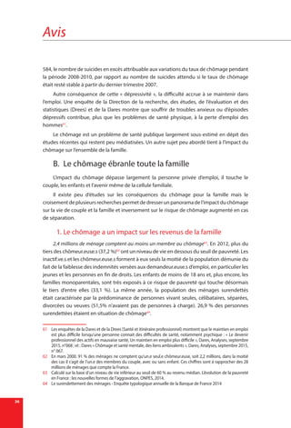 Avis
36
584, le nombre de suicides en excès attribuable aux variations du taux de chômage pendant
la période 2008-2010, par rapport au nombre de suicides attendu si le taux de chômage
était resté stable à partir du dernier trimestre 2007.
Autre conséquence de cette « dépressivité », la difficulté accrue à se maintenir dans
l’emploi. Une enquête de la Direction de la recherche, des études, de l’évaluation et des
statistiques (Drees) et de la Dares montre que souffrir de troubles anxieux ou d’épisodes
dépressifs contribue, plus que les problèmes de santé physique, à la perte d’emploi des
hommes61
.
Le chômage est un problème de santé publique largement sous-estimé en dépit des
études récentes qui restent peu médiatisées. Un autre sujet peu abordé tient à l’impact du
chômage sur l’ensemble de la famille.
B.	 Le chômage ébranle toute la famille
L’impact du chômage dépasse largement la personne privée d’emploi, il touche le
couple, les enfants et l’avenir même de la cellule familiale.
Il existe peu d’études sur les conséquences du chômage pour la famille mais le
croisement de plusieurs recherches permet de dresser un panorama de l’impact du chômage
sur la vie de couple et la famille et inversement sur le risque de chômage augmenté en cas
de séparation.
1.	Le chômage a un impact sur les revenus de la famille
2,4 millions de ménage comptent au moins un membre au chômage62
. En 2012, plus du
tiers des chômeur.euse.s (37,2 %)63
ont un niveau de vie en dessous du seuil de pauvreté. Les
inactif.ve.s et les chômeur.euse.s forment à eux seuls la moitié de la population démunie du
fait de la faiblesse des indemnités versées aux demandeur.euse.s d’emploi, en particulier les
jeunes et les personnes en fin de droits. Les enfants de moins de 18 ans et, plus encore, les
familles monoparentales, sont très exposés à ce risque de pauvreté qui touche désormais
le tiers d’entre elles (33,1 %). La même année, la population des ménages surendettés
était caractérisée par la prédominance de personnes vivant seules, célibataires, séparées,
divorcées ou veuves (51,5% n’avaient pas de personnes à charge). 26,9 % des personnes
surendettées étaient en situation de chômage64
.
61	 Les enquêtes de la Dares et de la Drees (Santé et itinéraire professionnel) montrent que le maintien en emploi
est plus difficile lorsqu’une personne connait des difficultés de santé, notamment psychique : « Le devenir
professionnel des actifs en mauvaise santé, Un maintien en emploi plus difficile », Dares, Analyses, septembre
2015, n°068 ; et : Dares « Chômage et santé mentale, des liens ambivalents », Dares, Analyses, septembre 2015,
n° 067.
62	 En mars 2000. 91 % des ménages ne comptent qu’un.e seul.e chômeur.euse, soit 2,2 millions, dans la moitié
des cas il s’agit de l’un.e des membres du couple, avec ou sans enfant. Ces chiffres sont à rapprocher des 28
millions de ménages que compte la France.
63	 Calculé sur la base d’un niveau de vie inférieur au seuil de 60 % au revenu médian. L’évolution de la pauvreté
en France : les nouvelles formes de l’aggravation, ONPES, 2014.
64	 Le surendettement des ménages - Enquête typologique annuelle de la Banque de France 2014
 