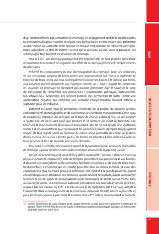 41
DÉCLARATIONS/SCRUTINANNEXESAVIS
diversement affectée par la situation de chômage. Un engagement actif de la société est dès
lors indispensable pour modifier ce regard. Une bienveillance est nécessaire pour permettre
aux personnes de surmonter cette épreuve et, lorsque c’est possible, de retrouver un emploi.
Notre assemblée se doit de mettre l’accent sur la précarité sociale, voire la pauvreté, qui
accompagne trop souvent les situations de chômage.
Pour le CESE, une politique publique doit être impulsée afin de faire prendre conscience
à l’ensemble de la société de la gravité des effets de certains jugements et comportements
dévalorisants.
Prévenir les conséquences les plus dommageables du chômage pour les personnes
et leur entourage, suppose de lutter contre une stigmatisation qui nuit à la légitimité de
l’exercice de leurs droits. Au-delà, sont également concernés, l’accès à la culture, aux loisirs,
aux vacances parfois considérés par l’opinion comme un «  luxe  » auquel les personnes
en situation de chômage ne devraient pas pouvoir prétendre. Agir et favoriser la prise
de conscience de l’ensemble des acteur.rice.s : responsables politiques, institutionnel.
le.s, citoyen.ne.s, personnels des services publics, etc. permettrait de lutter contre une
appréciation négative qui constitue une véritable charge mentale souvent difficile à
supporter pour les individus.
L’objectif est avant tout de sensibiliser l’ensemble de la société, de prévenir certains
comportements dommageables et de sanctionner les éventuels manquements. Cette prise
de conscience implique une réflexion sur la place de chacun.e dans la cité, sur son rapport
à l’autre. Elle est nécessaire pour que perdure et se renforce un esprit de fraternité. Elle
favorisera la mise en œuvre d’un accueil bienveillant afin de ne pas ajouter une souffrance
inutile à la situation difficile que connaissent les personnes privées d’emploi. Un plus grand
respect de leur dignité serait au contraire de nature à leur permettre de conserver l’estime
d’elles-mêmes, de ne pas « perdre pied », de limiter les atteintes à leur santé et à celle de
leurs proches et ainsi de favoriser une reprise d’emploi.
Pour notre assemblée, faire évoluer le regard de la population sur les personnes en situation
de chômage suppose de lutter contre la discrimination en raison de la précarité sociale.
Le Conseil économique et social (CES) a défini la précarité79
comme l’absence d’une ou
plusieurs sécurités, notamment celle de l’emploi, permettant aux personnes et aux familles
d’assumer leurs obligations professionnelles, familiales et sociales, et de jouir de leurs droits
fondamentaux. L’insécurité qui en résulte peut-être plus ou moins étendue et avoir des
conséquences plus ou moins graves et définitives. Elle conduit à la grande pauvreté, quand
elle affecte plusieurs domaines de l’existence, qu’elle devient persistante, qu’elle compromet
les chances de réassumer ses responsabilités et de reconquérir ses droits par soi-même, dans
un avenir prévisible. La Commission nationale consultative des droits de l’Homme (CNCDH),
inspirée par ces travaux du CES, a rendu un avis le 26 septembre 2013. Cet avis, adopté à
l’unanimité dans le prolongement de la Conférence nationale de lutte contre la pauvreté et
pour l’inclusion sociale, a préconisé la création d’un 21ème
critère reconnaissant la précarité
79	 Conseil économique et social, Rapport de M. Joseph Wresinski, Grande pauvreté et précarité économique et
sociale, Février 1987 et Avis de Mme de Gaulle-Anthonioz, Evaluation des politiques publiques de lutte contre
la grande pauvreté, juillet 1995.
 