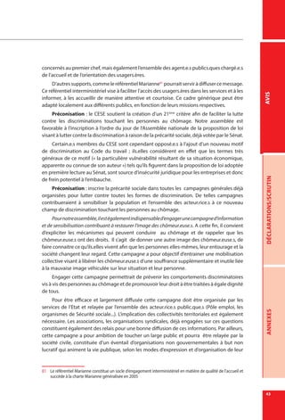43
DÉCLARATIONS/SCRUTINANNEXESAVIS
concernés au premier chef, mais également l’ensemble des agent.e.s publics.ques chargé.e.s
de l’accueil et de l’orientation des usagers.ères.
D’autres supports, comme le référentiel Marianne81
pourrait servir à diffuser ce message.
Ce référentiel interministériel vise à faciliter l’accès des usagers.ères dans les services et à les
informer, à les accueillir de manière attentive et courtoise. Ce cadre générique peut être
adapté localement aux différents publics, en fonction de leurs missions respectives.
Préconisation : le CESE soutient la création d’un 21ème
critère afin de faciliter la lutte
contre les discriminations touchant les personnes au chômage. Notre assemblée est
favorable à l’inscription à l’ordre du jour de l’Assemblée nationale de la proposition de loi
visant à lutter contre la discrimination à raison de la précarité sociale, déjà votée par le Sénat.
Certain.e.s membres du CESE sont cependant opposé.e.s à l’ajout d’un nouveau motif
de discrimination au Code du travail ; ils.elles considèrent en effet que les termes très
généraux de ce motif (« la particulière vulnérabilité résultant de sa situation économique,
apparente ou connue de son auteur ») tels qu’ils figurent dans la proposition de loi adoptée
en première lecture au Sénat, sont source d’insécurité juridique pour les entreprises et donc
de frein potentiel à l’embauche.
Préconisation : inscrire la précarité sociale dans toutes les campagnes générales déjà
organisées pour lutter contre toutes les formes de discrimination. De telles campagnes
contribueraient à sensibiliser la population et l’ensemble des acteur.rice.s à ce nouveau
champ de discrimination touchant les personnes au chômage.
Pournotreassemblée,ilestégalementindispensabled’engagerunecampagned’information
et de sensibilisation contribuant à restaurer l’image des chômeur.euse.s. A cette fin, il convient
d’expliciter les mécanismes qui peuvent conduire au chômage et de rappeler que les
chômeur.euse.s ont des droits. Il s’agit de donner une autre image des chômeur.euse.s, de
faire connaitre ce qu’ils.elles vivent afin que les personnes elles-mêmes, leur entourage et la
société changent leur regard. Cette campagne a pour objectif d’entrainer une mobilisation
collective visant à libérer les chômeur.euse.s d’une souffrance supplémentaire et inutile liée
à la mauvaise image véhiculée sur leur situation et leur personne.
Engager cette campagne permettrait de prévenir les comportements discriminatoires
vis à vis des personnes au chômage et de promouvoir leur droit à être traitées à égale dignité
de tous.
Pour être efficace et largement diffusée cette campagne doit être organisée par les
services de l’Etat et relayée par l’ensemble des acteur.rice.s public.que.s (Pôle emploi, les
organismes de Sécurité sociale...). L’implication des collectivités territoriales est également
nécessaire. Les associations, les organisations syndicales, déjà engagées sur ces questions
constituent également des relais pour une bonne diffusion de ces informations. Par ailleurs,
cette campagne a pour ambition de toucher un large public et pourra  être relayée par la
société civile, constituée d’un éventail d’organisations non gouvernementales à but non
lucratif qui animent la vie publique, selon les modes d’expression et d’organisation de leur
81	 Le référentiel Marianne constitue un socle d’engagement interministériel en matière de qualité de l’accueil et
succède à la charte Marianne généralisée en 2005
 