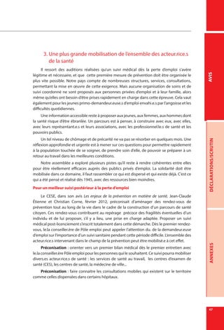 47
DÉCLARATIONS/SCRUTINANNEXESAVIS
3.	Une plus grande mobilisation de l’ensemble des acteur.rice.s
de la santé
Il ressort des auditions réalisées qu’un suivi médical dès la perte d’emploi s’avère
légitime et nécessaire, et que cette première mesure de prévention doit être organisée le
plus vite possible. Notre pays compte de nombreuses structures, services, consultations,
permettant la mise en œuvre de cette exigence. Mais aucune organisation de soins et de
suivi coordonné ne sont proposés aux personnes privées d’emploi et à leur famille, alors
même qu’elles ont besoin d’être prises rapidement en charge dans cette épreuve. Cela vaut
également pour les jeunes primo-demandeur.euse.s d’emploi envahi.e.s par l’angoisse et les
difficultés quotidiennes.
Une information accessible reste à proposer aux jeunes, aux femmes, aux hommes dont
la santé risque d’être ébranlée. Un parcours est à penser, à construire avec eux, avec elles,
avec leurs représentant.e.s et leurs associations, avec les professionnel.le.s de santé et les
pouvoirs publics.
Un tel niveau de chômage et de précarité ne va pas se résorber en quelques mois. Une
réflexion approfondie et urgente est à mener sur ces questions pour permettre rapidement
à la population touchée de se soigner, de prendre soin d’elle, de pouvoir se préparer à un
retour au travail dans les meilleures conditions.
Notre assemblée a exploré plusieurs pistes qu’il reste à rendre cohérentes entre elles
pour être réellement efficaces auprès des publics privés d’emploi. La solidarité doit être
mobilisée dans ce domaine, il faut rassembler ce qui est dispersé et qui existe déjà. C’est ce
qui a été pensé et réalisé dès 1945, avec des ressources bien moindres.
Pour un meilleur suivi postérieur à la perte d’emploi
Le CESE, dans son avis Les enjeux de la prévention en matière de santé, Jean-Claude
Étienne et Christian Corne, février 2012, préconisait d’aménager des rendez-vous de
prévention tout au long de la vie dans le cadre de la construction d’un parcours de santé
citoyen. Ces rendez-vous contribuent au repérage précoce des fragilités éventuelles d’un
individu et de lui proposer, s’il y a lieu, une prise en charge adaptée. Proposer un suivi
médical post-licenciement s’inscrit totalement dans cette démarche. Dès le premier rendez-
vous, le.la conseiller.ère de Pôle emploi peut appeler l’attention du. de la demandeur.euse
d’emploi sur l’importance d’un suivi sanitaire pendant cette période difficile. L’ensemble des
acteur.rice.s intervenant dans le champ de la prévention peut être mobilisé.e à cet effet.
Préconisation : orienter vers un premier bilan médical dès le premier entretien avec
le.la conseiller.ère Pôle emploi pour les personnes qui le souhaitent. Ce suivi pourra mobiliser
divers.es acteur.rice.s de santé : les services de santé au travail, les centres d’examen de
santé (CES), les centres de santé, la médecine de ville...
Préconisation : faire connaitre les consultations mobiles qui existent sur le territoire
comme celles dispensées dans certains hôpitaux.
 