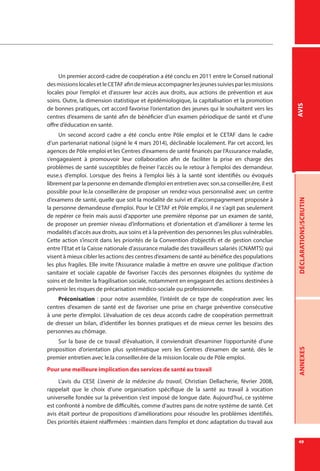 49
DÉCLARATIONS/SCRUTINANNEXESAVIS
Un premier accord-cadre de coopération a été conclu en 2011 entre le Conseil national
desmissionslocalesetleCETAFafindemieuxaccompagnerlesjeunessuiviesparlesmissions
locales pour l’emploi et d’assurer leur accès aux droits, aux actions de prévention et aux
soins. Outre, la dimension statistique et épidémiologique, la capitalisation et la promotion
de bonnes pratiques, cet accord favorise l’orientation des jeunes qui le souhaitent vers les
centres d’examens de santé afin de bénéficier d’un examen périodique de santé et d’une
offre d’éducation en santé.
Un second accord cadre a été conclu entre Pôle emploi et le CETAF dans le cadre
d’un partenariat national (signé le 4 mars 2014), déclinable localement. Par cet accord, les
agences de Pôle emploi et les Centres d’examens de santé financés par l’Assurance maladie,
s’engageaient à promouvoir leur collaboration afin de faciliter la prise en charge des
problèmes de santé susceptibles de freiner l’accès ou le retour à l’emploi des demandeur.
euse.s d’emploi. Lorsque des freins à l’emploi liés à la santé sont identifiés ou évoqués
librement par la personne en demande d’emploi en entretien avec son.sa conseiller.ère, il est
possible pour le.la conseiller.ère de proposer un rendez-vous personnalisé avec un centre
d’examens de santé, quelle que soit la modalité de suivi et d’accompagnement proposée à
la personne demandeuse d’emploi. Pour le CETAF et Pôle emploi, il ne s’agit pas seulement
de repérer ce frein mais aussi d’apporter une première réponse par un examen de santé,
de proposer un premier niveau d’informations et d’orientation et d’améliorer à terme les
modalités d’accès aux droits, aux soins et à la prévention des personnes les plus vulnérables.
Cette action s’inscrit dans les priorités de la Convention d’objectifs et de gestion conclue
entre l’Etat et la Caisse nationale d’assurance maladie des travailleurs salariés (CNAMTS) qui
visent à mieux cibler les actions des centres d’examens de santé au bénéfice des populations
les plus fragiles. Elle invite l’Assurance maladie à mettre en œuvre une politique d’action
sanitaire et sociale capable de favoriser l’accès des personnes éloignées du système de
soins et de limiter la fragilisation sociale, notamment en engageant des actions destinées à
prévenir les risques de précarisation médico-sociale ou professionnelle.
Préconisation  : pour notre assemblée, l’intérêt de ce type de coopération avec les
centres d’examen de santé est de favoriser une prise en charge préventive consécutive
à une perte d’emploi. L’évaluation de ces deux accords cadre de coopération permettrait
de dresser un bilan, d’identifier les bonnes pratiques et de mieux cerner les besoins des
personnes au chômage.
Sur la base de ce travail d’évaluation, il conviendrait d’examiner l’opportunité d’une
proposition d’orientation plus systématique vers les Centres d’examen de santé, dès le
premier entretien avec le.la conseiller.ère de la mission locale ou de Pôle emploi.
Pour une meilleure implication des services de santé au travail
L’avis du CESE L’avenir de la médecine du travail, Christian Dellacherie, février 2008,
rappelait que le choix d’une organisation spécifique de la santé au travail à vocation
universelle fondée sur la prévention s’est imposé de longue date. Aujourd’hui, ce système
est confronté à nombre de difficultés, comme d’autres pans de notre système de santé. Cet
avis était porteur de propositions d’améliorations pour résoudre les problèmes identifiés.
Des priorités étaient réaffirmées : maintien dans l’emploi et donc adaptation du travail aux
 