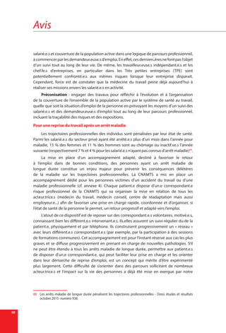 Avis
50
salarié.e.s et couverture de la population active dans une logique de parcours professionnel,
àcommencerparlesdemandeur.euse.sd’emploi.Eneffet,cesderniers.èresnefontpasl’objet
d’un suivi tout au long de leur vie. De même, les travailleur.euse.s indépendant.e.s et les
chef.fe.s d’entreprises, en particulier dans les Très petites entreprises (TPE) sont
potentiellement confronté.e.s aux mêmes risques lorsque leur entreprise disparait.
Cependant, force est de constater que la médecine du travail peine déjà aujourd’hui à
réaliser ses missions envers les salarié.e.s en activité.
Préconisation  : engager des travaux pour réfléchir à l’évolution et à l’organisation
de la couverture de l’ensemble de la population active par le système de santé au travail,
quelle que soit la situation d’emploi de la personne en prévoyant les moyens d’un suivi des
salarié.e.s et des demandeur.euse.s d’emploi tout au long de leur parcours professionnel,
incluant la traçabilité des risques et des expositions.
Pour une reprise du travail après un arrêt maladie
Les trajectoires professionnelles des individus sont pénalisées par leur état de santé.
Parmi les salarié.e.s du secteur privé ayant été arrêté.e.s plus d’un mois dans l’année pour
maladie, 15 % des femmes et 11 % des hommes sont au chômage ou inactif.ve.s l’année
suivante (respectivement 7 % et 4 % pour les salarié.e.s n’ayant pas connus d’arrêt maladie)88
.
La mise en place d’un accompagnement adapté, destiné à favoriser le retour
à l’emploi dans de bonnes conditions, des personnes ayant un arrêt maladie de
longue durée constitue un enjeu majeur pour prévenir les conséquences délétères
de la maladie sur les trajectoires professionnelles. La CNAMTS a mis en place un
accompagnement dédié pour les personnes victimes d’un accident du travail ou d’une
maladie professionnelle (cf. annexe 4). Chaque patient.e dispose d’un.e correspondant.e
risque professionnel de la CNAMTS qui va organiser la mise en relation de tous les
acteur.trice.s (médecin du travail, médecin conseil, centre de réadaptation mais aussi
employeur.e...) afin de favoriser une prise en charge rapide, coordonnée et d’organiser, si
l’état de santé de la personne le permet, un retour progressif et adapté vers l’emploi.
L’atout de ce dispositif est de reposer sur des correspondant.e.s volontaires, motivé.e.s,
connaissant bien les différent.e.s intervenant.e.s. Ils.elles assurent un suivi régulier du.de la
patient.e, physiquement et par téléphone. Ils construisent progressivement un « réseau »
avec leurs différent.e.s correspondant.e.s (par exemple, par la participation à des sessions
de formations communes). Cet accompagnement est pour l’instant réservé aux cas les plus
graves et se diffuse progressivement en prenant en charge de nouvelles pathologies. S’il
ne peut être étendu à tous les arrêts maladie de longue durée, permettre aux patient.e.s
de disposer d’un.e correspondant.e, qui peut faciliter leur prise en charge et les orienter
dans leur démarche de reprise d’emploi, est un concept qui mérite d’être expérimenté
plus largement. Cette difficulté de s’orienter dans des parcours sollicitant de nombreux
acteur.trice.s et l’impact sur la vie des personnes a déjà été mise en exergue par notre
88	 Les arrêts maladie de longue durée pénalisent les trajectoires professionnelles - Dress études et résultats
octobre 2015- numéro 938.
 