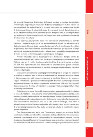DÉCLARATIONS/SCRUTINAVISANNEXES
67
soi) peuvent s’ajouter une détérioration de la santé physique et mentale, des conduites
addictives plus fréquentes, un risque accru de dépression et de suicide et, dans certains cas,
une surmortalité. Sur le plan financier, la situation est souvent très précaire. Et en matière
de droits assurantiels ou de solidarité, la baisse de revenus, de pouvoir d’achat et de niveau
de vie est commune à toutes les personnes privées d’emplois. Enfin, le chômage n’affecte
pas seulement les demandeurs d’emploi : elle impacte aussi la vie familiale et notamment le
développement des enfants.
Face à ce fléau, deux grandes pistes nous apparaissent fondamentales. La première
consiste à changer le regard porté sur les demandeurs d’emploi. Un bon début serait
d’admettrequelechômagerésultenonpasd’unéventuelrefusdetravaillerpourdesmillions
de personnes, mais bien d’éléments de contexte et d’arbitrages qui dépassent la simple
question de la responsabilité individuelle… la faute aussi à un modèle de développement,
de moins en moins soutenable aux plans économique et écologique.
Première nécessité  : cessons de considérer les «  chercheurs  » d’emploi comme des
assistés et considérons que chacun d’eux fait ce qu’il ou elle peut pour retrouver un travail.
L’idée de créer un 21e
critère de discrimination fondé sur la précarité sociale ne réglera
pas tout, mais représente une piste intéressante. Le lancement d’une grande campagne
d’information et de sensibilisation sur la vie réelle de ces personnes aiderait à combattre
fantasmes et préjugés.
Le deuxième axe concerne l’accompagnement et la prise en charge des personnes
en souffrance. Retenons ainsi la diffusion d’information sur les lieux d’écoute, de soutien
et d’accompagnement déjà existants, mais aussi la possibilité d’informer les personnes
- reçues à Pôle Emploi - qui le souhaitent des dispositifs de soutien psychologique existants
Notre groupe souhaite par ailleurs indiquer que la question de l’efficience des dispositifs
d’accompagnement de retour à l’emploi (mis en place par l’Etat) aurait gagné à faire l’objet
d’une analyse approfondie.
Enfin, rappelons que sur l’ensemble de ces questions, les associations et les fondations
se tiennent mobilisées : elles assurent, en complément des autres acteurs de l’économie
sociale ou solidaire, très souvent en lien avec Pôle emploi, écoute, soutien humain et appui
méthodologique ; elles agissent pour recréer du lien social et permettre l’accès aux droits ;
elles conduisent des réflexions de fond sur la lutte contre le chômage  ; elles créent et
animent des entreprises d’insertion par l’emploi ; elles figurent parmi les principaux acteurs
de la formation professionnelle. Pour toutes ces raisons, il est vital de maintenir les moyens
qui leur sont alloués.
Plus fondamentalement, parce que l’engagement apporte un sentiment d’utilité
sociale au même titre que le travail, les associations participent de facto à la reconnaissance
du rôle de chacune et de chacun, sans distinction de compétences ou d’origine. En outre,
l’engagement associatif des personnes au chômage - sous la condition incontournable qu’il
soit librement consenti et non conditionné - contribue à les protéger de l’isolement social et
 