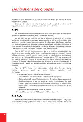 Déclarations des groupes
68
constitue un levier important dans le parcours de retour à l’emploi, qu’il convient de mieux
reconnaitre et valoriser.
Le groupe des associations salue l’important travail, engagé et volontaire, de la
rapporteure. Approuvant la majorité des préconisations, il a voté l’avis.
CFDT
Cet avis en raison de son traitement transmandature interrompu à deux reprises (saisine
sénatoriale et fin de mandat) reste, hélas, d’une cruelle actualité.
Cet avis n’est pas une étude de plus sur le chômage ses causes et ses remèdes.
L’originalité de son approche réside dans la volonté d’aller au-delà des chiffres de base pour
s’intéresser à ce que certains pourraient qualifier de «dommages collatéraux «. Toutefois,
ces derniers sont révélateurs des conséquences intrinsèques au chômage notamment sur le
plan physique et psychique qui, à moyen et long terme, aggravent la facture des systèmes
de protection sociale et contribuent à mettre à mal la cohésion sociale.
Pour la CFDT, cet avis montre clairement que si le travail est un déterminant de
santé, admis dans le débat public, le non travail doit être également considéré comme
tel.La préconisation générale visant à vouloir changer le regard et mieux accompagner
les personnes au chômage et leur entourage, constitue pour la CFDT une ambition qu’il
est impératif de réussir, même si la première ambition reste la résorption du fléau que
constitue le chômage. La vigilance continue de la section de ne pas nous enfermer dans le
compassionnel est à relever tant la subjectivité de la problématique posée pouvait nous y
conduire.
Pour la CFDT, toutes les préconisations allant dans le sens d’une
meilleure prévention plutôt que d’une aléatoire réparation, sont
pertinentes :
–– Mise en place d’un 21ème
critère de discrimination ;
–– Amélioration de la connaissance par des études épidémiologiques ;
–– Mise en place et le cas échéant renforcement des actions d’accompagnement
global des individus et de leur famille, y compris en développant les lieux
d’accueil des jeunes enfants, en articulant plus et mieux toutes les initiatives des
acteurs publics et associatifs mais aussi celles de la société civile organisée sur les
territoires ;
–– Mobilisation de l’ensemble des acteurs de la santé.
Pour ces différentes raisons la CFDT a voté favorablement cet avis.
CFE-CGC
Atortouàraison,letravailestunpilierdenotresociété.Véritablepasseportd’intégration
sociale, c’est le travail qui justifie notre utilité au monde et notre place dans celui-ci. La chose
 