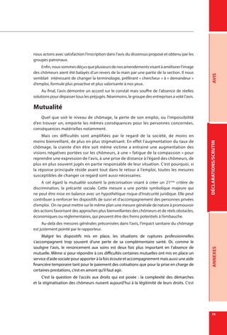 DÉCLARATIONS/SCRUTINAVISANNEXES
75
nous actons avec satisfaction l’inscription dans l’avis du dissensus proposé et obtenu par les
groupes patronaux.
Enfin,noussommesdéçusqueplusieursdenosamendementsvisantàaméliorerl’image
des chômeurs aient été balayés d’un revers de la main par une partie de la section. Il nous
semblait intéressant de changer la terminologie, préférant « chercheur » à « demandeur »
d’emploi, formule plus proactive et plus valorisante à nos yeux.
Au final, l’avis démontre un accord sur le constat mais souffre de l’absence de réelles
solutions pour dépasser tous les préjugés. Néanmoins, le groupe des entreprises a voté l’avis.
Mutualité
Quel que soit le niveau de chômage, la perte de son emploi, ou l’impossibilité
d’en trouver un, emporte les mêmes conséquences pour les personnes concernées,
conséquences matérielles notamment.
Mais ces difficultés sont amplifiées par le regard de la société, de moins en
moins bienveillant, de plus en plus stigmatisant. En effet l’augmentation du taux de
chômage, la crainte d’en être soit même victime a entrainé une augmentation des
visions négatives portées sur les chômeurs, à une « fatigue de la compassion » pour
reprendre une expression de l’avis, à une prise de distance à l’égard des chômeurs, de
plus en plus souvent jugés en partie responsable de leur situation. C’est pourquoi, si
la réponse principale réside avant tout dans le retour à l’emploi, toutes les mesures
susceptibles de changer ce regard sont aussi nécessaires.
A cet égard la mutualité soutient la préconisation visant à créer un 21ème
critère de
discrimination, la précarité sociale. Cette mesure a une portée symbolique majeure qui
ne peut être mise en balance avec un hypothétique risque d’insécurité juridique. Elle peut
contribuer à renforcer les dispositifs de suivi et d’accompagnement des personnes privées
d’emploi. On ne peut mettre sur le même plan une mesure générale de nature à promouvoir
des actions favorisant des approches plus bienveillantes des chômeurs et de réels obstacles,
économiques ou réglementaires, qui peuvent être des freins potentiels à l’embauche.
Au-delà des mesures générales préconisées dans l’avis, l’impact sanitaire du chômage
est justement pointé par le rapporteur.
Malgré les dispositifs mis en place, les situations de ruptures professionnelles
s’accompagnent trop souvent d’une perte de sa complémentaire santé. Or, comme le
souligne l’avis, le renoncement aux soins est deux fois plus important en l’absence de
mutuelle. Même si pour répondre à ces difficultés certaines mutuelles ont mis en place un
service d’aide sociale pour apporter à la fois écoute et accompagnement mais aussi une aide
financière temporaire tant pour le paiement des cotisations que pour la prise en charge de
certaines prestations, c’est en amont qu’il faut agir.
C’est la question de l’accès aux droits qui est posée  : la complexité des démarches
et la stigmatisation des chômeurs nuisent aujourd’hui à la légitimité de leurs droits. C’est
 