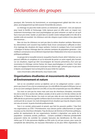 Déclarations des groupes
76
pourquoi, dès l’annonce du licenciement, un accompagnement global doit être mis en
place, accompagnement qui doit associer l’ensemble des acteurs.
Le chômage ne peut être traité comme un évènement personnel : c’est une épreuve
pour toute la famille et l’entourage. Cette épreuve peut en effet avoir un impact non
seulement économique mais aussi psychologique qui peut entrainer un repli sur soi qu’il
faut à tout prix éviter. Garder un pied dans la société s’avère indispensable et le rôle de la
société civile est essentiel : les chômeurs sont des citoyens à part entière et leur place doit
être reconnue…
Bien sûr tous les chômeurs ne sont pas dans la même situation sanitaire. Néanmoins
les interventions sont souvent trop tardives faute d’une connaissance suffisante et donc
d’un repérage des situations de risque sanitaire. Comme le souligne l’avis, il est essentiel
« d’intégrer le facteur chômage dans les cohortes sanitaires de population générale ». Une
meilleure connaissance est un élément important dans l’élaboration et la mise en œuvre des
politiques publiques.
Le groupe de la mutualité remercie Jacqueline Farache d’avoir attiré l’attention sur ces
parcours difficiles et complexes et sur la nécessité de porter un autre regard, plus humain
sur ces situations, regard qui doit s’accompagner de mesures préventives, d’un suivi qui
reconnaisse le chômage comme facteur de risque psychologique et sanitaire. C’est bien
dans une logique d’investissement social que nous devons agir : prévenir pour ne pas avoir
à réparer, accompagner tout au long de la vie pour éviter les ruptures.
L’avis s’inscrit dans cette démarche, nous l’avons voté.
Organisations étudiantes et mouvements de jeunesse
et Environnement et nature
Soit on me considérait comme sur-diplômé, soit on me catégorisait comme «  senior  »
parce-que j’avais 47 ans, et je ne comprenais pas. Ça a été difficile d’accepter le RSA pour moi car
je me suis senti catalogué. Quand on a la CMU, on vous fait comprendre que vous êtes différent.
Ces mots ne sont pas les miens mais sont ceux de chercheurs d’emplois, rencontrés
lors de la visite de la section des affaires sociales et de la santé à la Cité des métiers du Val
de Marne le 17 Février dernier. Ces mots ne sont pas vides de sens mais éclairent bien la
difficulté de ces personnes à garder confiance dans la vie et dans une société où les inégalités
continuent de se creuser. Ces mots témoignent d’une situation que trop de citoyens vivent,
ont vécu et vivront : la perte d’activité professionnelle.
Face à ce constat, préoccupant et pesant, que font les pouvoirs publics ? Que font
nos organisations au CESE ? Premièrement, nous devons porter collectivement un regard
nouveau sur les chercheurs d’emplois. Trop de discours de femmes et d’hommes politiques,
parfois de représentants de nos organisations, tendent à stigmatiser une partie de la
population : assistanat, assistés, profiteurs… Certains candidats à l’élection présidentielle
proposent même de contrôler les comptes bancaires des bénéficiaires du RSA, alors
même que 35 % des personnes éligibles au RSA socle n’y ont pas recours, pour cause de
complexité des démarches, de mauvaise information ou de peur d’être stigmatisées. Cet
 
