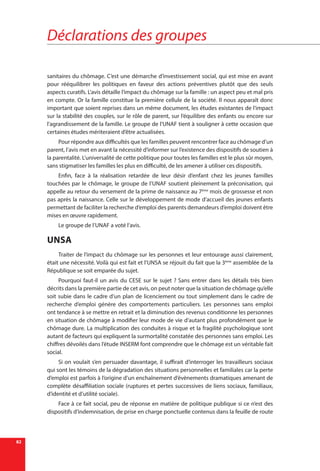 Déclarations des groupes
82
sanitaires du chômage. C’est une démarche d’investissement social, qui est mise en avant
pour rééquilibrer les politiques en faveur des actions préventives plutôt que des seuls
aspects curatifs. L’avis détaille l’impact du chômage sur la famille : un aspect peu et mal pris
en compte. Or la famille constitue la première cellule de la société. Il nous apparaît donc
important que soient reprises dans un même document, les études existantes de l’impact
sur la stabilité des couples, sur le rôle de parent, sur l’équilibre des enfants ou encore sur
l’agrandissement de la famille. Le groupe de l’UNAF tient à souligner à cette occasion que
certaines études mériteraient d’être actualisées.
Pour répondre aux difficultés que les familles peuvent rencontrer face au chômage d’un
parent, l’avis met en avant la nécessité d’informer sur l’existence des dispositifs de soutien à
la parentalité. L’universalité de cette politique pour toutes les familles est le plus sûr moyen,
sans stigmatiser les familles les plus en difficulté, de les amener à utiliser ces dispositifs.
Enfin, face à la réalisation retardée de leur désir d’enfant chez les jeunes familles
touchées par le chômage, le groupe de l’UNAF soutient pleinement la préconisation, qui
appelle au retour du versement de la prime de naissance au 7ème
 mois de grossesse et non
pas après la naissance. Celle sur le développement de mode d’accueil des jeunes enfants
permettant de faciliter la recherche d’emploi des parents demandeurs d’emploi doivent être
mises en œuvre rapidement.
Le groupe de l’UNAF a voté l’avis.
UNSA
Traiter de l’impact du chômage sur les personnes et leur entourage aussi clairement,
était une nécessité. Voilà qui est fait et l’UNSA se réjouit du fait que la 3ème
assemblée de la
République se soit emparée du sujet.
Pourquoi faut-il un avis du CESE sur le sujet ? Sans entrer dans les détails très bien
décrits dans la première partie de cet avis, on peut noter que la situation de chômage qu’elle
soit subie dans le cadre d’un plan de licenciement ou tout simplement dans le cadre de
recherche d’emploi génère des comportements particuliers. Les personnes sans emploi
ont tendance à se mettre en retrait et la diminution des revenus conditionne les personnes
en situation de chômage à modifier leur mode de vie d’autant plus profondément que le
chômage dure. La multiplication des conduites à risque et la fragilité psychologique sont
autant de facteurs qui expliquent la surmortalité constatée des personnes sans emploi. Les
chiffres dévoilés dans l’étude INSERM font comprendre que le chômage est un véritable fait
social.
Si on voulait s’en persuader davantage, il suffirait d’interroger les travailleurs sociaux
qui sont les témoins de la dégradation des situations personnelles et familiales car la perte
d’emploi est parfois à l’origine d’un enchaînement d’évènements dramatiques amenant de
complète désaffiliation sociale (ruptures et pertes successives de liens sociaux, familiaux,
d’identité et d’utilité sociale).
Face à ce fait social, peu de réponse en matière de politique publique si ce n’est des
dispositifs d’indemnisation, de prise en charge ponctuelle contenus dans la feuille de route
 