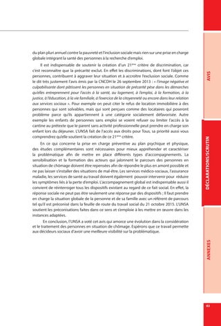 DÉCLARATIONS/SCRUTINAVISANNEXES
83
du plan pluri annuel contre la pauvreté et l’inclusion sociale mais rien sur une prise en charge
globale intégrant la santé des personnes à la recherche d’emploi.
Il est indispensable de soutenir la création d’un 21ème
critère de discrimination, car
c’est reconnaître que la précarité exclut. En effet les discriminations, dont font l’objet ces
personnes, contribuent à aggraver leur situation et à accroître l’exclusion sociale. Comme
le dit très justement l’avis émis par la CNCDH le 26 septembre 2013 : « l’image négative et
culpabilisante dont pâtissent les personnes en situation de précarité pèse dans les démarches
qu’elles entreprennent pour l’accès à la santé, au logement, à l’emploi, à la formation, à la
justice, à l’éducation, à la vie familiale, à l’exercice de la citoyenneté ou encore dans leur relation
aux services sociaux ». Pour exemple on peut citer le refus de location immobilière à des
personnes qui sont solvables, mais qui sont perçues comme des locataires qui poseront
problème parce qu’ils appartiennent à une catégorie socialement défavorisée. Autre
exemple les enfants de personnes sans emploi se voient refuser ou limiter l’accès à la
cantine au prétexte que le parent sans activité professionnelle peut prendre en charge son
enfant lors du déjeuner. L’UNSA fait de l’accès aux droits pour Tous, sa priorité aussi vous
comprendrez qu’elle soutient la création de ce 21ème
critère.
En ce qui concerne la prise en charge préventive au plan psychique et physique,
des études complémentaires sont nécessaires pour mieux appréhender et caractériser
la problématique afin de mettre en place différents types d’accompagnements. La
sensibilisation et la formation des acteurs qui jalonnent le parcours des personnes en
situation de chômage doivent être repensées afin de répondre le plus en amont possible et
ne pas laisser s’installer des situations de mal-être. Les services médico-sociaux, l’assurance
maladie, les services de santé au travail doivent également pouvoir intervenir pour réduire
les symptômes liés à la perte d’emploi. L’accompagnement global est indispensable aussi il
convient de réinterroger tous les dispositifs existant au regard de ce fait social. En effet, la
réponse sociale ne peut pas être seulement une réponse par des dispositifs ; Il faut prendre
en charge la situation globale de la personne et de sa famille avec un référent de parcours
tel qu’il est préconisé dans la feuille de route du travail social du 21 octobre 2015. L’UNSA
soutient les préconisations faites dans ce sens et s’emploie à les mettre en œuvre dans les
instances adaptées.
En conclusion, l’UNSA a voté cet avis qui amorce une évolution dans la considération
et le traitement des personnes en situation de chômage. Espérons que ce travail permette
aux décideurs sociaux d’avoir une meilleure visibilité sur la problématique.
 