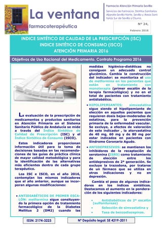 INDICE SINTÉTICO DE CALIDAD DE LA PRESCRIPCIÓN (ISC)
INDICE SINTÉTICO DE CONSUMO (ISCO)
ATENCIÓN PRIMARIA 2016
La ventana
farmacoterapéutica
Nº 24,
Febrero 2016
Nª Depósito legal: SE 4219-2011ISSN: 2174-3223
La evaluación de la prescripción de
medicamentos y productos sanitarios
en Atención Primaria en el Sistema
Sanitario Público de Andalucía se mide
a través del Índice Sintético de
Calidad de Prescripción (ISC) y el
Índice Sintético de Consumo (ISCO).
Estos indicadores proporcionan
información útil para la toma de
decisiones basadas en las recomenda-
ciones de las guías de práctica clínica
de mayor calidad metodológica y para
la identificación de las alternativas
más eficientes dentro de cada grupo
terapéutico.
Los ISC e ISCO, en el año 2016,
contemplan los mismos indicadores
que el año anterior, aunque se incor-
poran algunas modificaciones:
• ANTIDIABÉTICOS DE PRIMER ESCA-
LÓN: metformina sigue consituyen-
do la primera opción de tratamiento
farmacológico de la Diabetes
Mellitus 2 (DM2) cuando las
medidas higiénico-dietéticas no
consiguen un adecuado control
glucémico. Cambia la construcción
del indicador: se monitoriza el uso
de metformina en los pacientes que
están en tratamiento con
monoterapia (primer escalón de la
terapia farmacológica) y no en el
total de pacientes con tratamiento
antidiabético.
• HIPOLIPEMIANTES: simvastatina
sigue siendo el hipolipemiante de
elección en aquellos pacientes que
requieren dosis bajas-moderadas de
estatinas, para la prevención
primaria de la enfermedad vascular.
Se excluye, a efectos de valoración
de este indicador , la atorvastatina
de 40 mg, 60 mg y de 80 mg por
estar indicados en pacientes con
Síndrome Coronario Agudo.
• ANTIDEPRESIVOS: se mantienen los
inhibidores de la recaptación de
serotonina (ISRS) como tratamiento
de elección entre los
antidepresivos de 2ª generación. Se
excluye la trazodona, por tratarse
de un fármaco que se utiliza en
otras indicaciones y no en
depresión.
Cambia el peso de algunos indica-
dores en los índices sintéticos.
Destacamos el aumento en la pondera-
ción de los siguientes indicadores:
• Antidiabéticos de 2º escalón
(sulfonilureas)
• Selección de simvastatina y
• Tasa de benzodiazepinas.
Objetivos de Uso Racional del Medicamento. Contrato Programa 2016
Farmacia Atención Primaria Sevilla
Servicios de Farmacia. Distritos Sanitarios
Aljarafe-Sevilla Norte, Sevilla y Áreas Sani-
tarias Sur de Sevilla y Osuna.
 