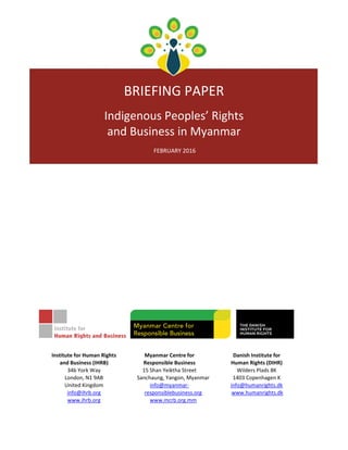  
 
 
 
BRIEFING PAPER  
 
Indigenous Peoples’ Rights  
and Business in Myanmar 
 
 FEBRUARY 2016 
 
 
 
 
 
 
 
 
 
 
Institute for Human Rights 
and Business (IHRB) 
34b York Way 
London, N1 9AB 
United Kingdom 
info@ihrb.org 
www.ihrb.org 
Myanmar Centre for  
Responsible Business 
15 Shan Yeiktha Street 
Sanchaung, Yangon, Myanmar 
info@myanmar‐
responsiblebusiness.org 
www.mcrb.org.mm
Danish Institute for 
Human Rights (DIHR) 
Wilders Plads 8K 
1403 Copenhagen K 
info@humanrights.dk 
 www.humanrights.dk 
 