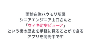 函館在住ハウモリ所属
シニアエンジニア山口さんと
「ウィキ町史ビューア」
という街の歴史を手軽に見ることができる
アプリを開発中です
 