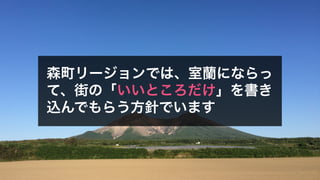 森町リージョンでは、室蘭にならっ
て、街の「いいところだけ」を書き
込んでもらう方針でいます
 
