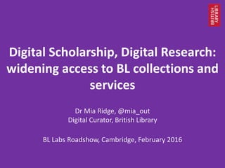 Digital Scholarship, Digital Research:
widening access to BL collections and
services
Dr Mia Ridge, @mia_out
Digital Curator, British Library
BL Labs Roadshow, Cambridge, February 2016
 