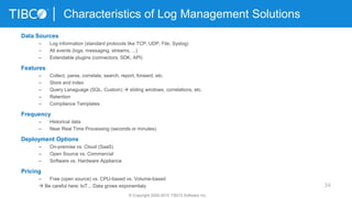 34
Characteristics of Log Management Solutions
© Copyright 2000-2015 TIBCO Software Inc.
Data Sources
– Log information (standard protocols like TCP, UDP, File, Syslog)
– All events (logs, messaging, streams, ...)
– Extendable plugins (connectors, SDK, API)
Features
– Collect, parse, correlate, search, report, forward, etc.
– Store and index
– Query Lanaguage (SQL, Custom)  sliding windows, correlations, etc.
– Retention
– Compliance Templates
Frequency
– Historical data
– Near Real Time Processing (seconds or minutes)
Deployment Options
– On-premise vs. Cloud (SaaS)
– Open Source vs. Commercial
– Software vs. Hardware Appliance
Pricing
– Free (open source) vs. CPU-based vs. Volume-based
 Be careful here: IoT... Data grows exponentialy
 