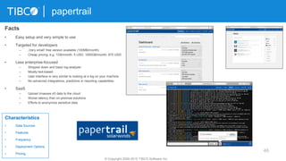 46
papertrail
© Copyright 2000-2015 TIBCO Software Inc.
Facts
• Easy setup and very simple to use
• Targeted for developers
– „Very small“ free version available (100MB/month)
– Cheap pricing, e.g. 1GB/month: 5 USD; 1000GB/month: 875 USD
• Less enterprise-focused
– Stripped down and basic log analyzer
– Mostly text-based
– User interface is very similar to looking at a log on your machine
– No advanced integrations, predictive or reporting capabilities
• SaaS
– Upload (masses of) data to the cloud
– Worse latency than on-premise solutions
– Efforts to anonymize sensitive data
Characteristics
• Data Sources
• Features
• Frequency
• Deployment Options
• Pricing
 