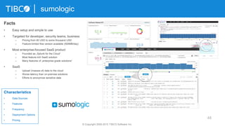 48
sumologic
© Copyright 2000-2015 TIBCO Software Inc.
Characteristics
• Data Sources
• Features
• Frequency
• Deployment Options
• Pricing
Facts
• Easy setup and simple to use
• Targeted for developer, security teams, business
– Pricing from 90 USD to some thousand USD
– Feature-limited free version available (500MB/day)
• Most enterprise-focused SaaS product
– Founded as „Splunk for the Cloud“
– Most feature-rich SaaS solution
– Many features of „enterprise grade solutions“
• SaaS
– Upload (masses of) data to the cloud
– Worse latency than on-premise solutions
– Efforts to anonymize sensitive data
 