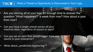 4
When a Threat or Opportunity is Discovered in Your Logs…
© Copyright 2000-2015 TIBCO Software Inc.
• Can you issue a single search across all your
machine data- regardless of source or type?
• Can you set an alert that would trigger from any
source in your enterprise?
• What about „predictive monitoring“?
• Are you storing all of your logs for enough time to answer the
question “What happened?” a week from now? How about a year
from now?
 