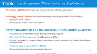 66
Log Management / ITOA vs. Hadoop and Log Collectors
© Copyright 2000-2015 TIBCO Software Inc.
Why not use just Hadoop? You can also store and analyze all data on its cluster!
Why not just use Log Collectors and send data directly without Log Analytics “in the middle”?
• In general: Fluentd, Logstash,
• Hadoop specific: Apache Flume or Apache Kafka
DIFFERENTIATORS OF LOG MANAGEMENT / IT OPERATIONS ANALYTICS
• Integrated solution for data analysis (tooling, consulting, support)
• Built exactly for these use cases (Log Management, ITOA)
• Involves data indexing, data processing (querying) and data visualization by means of dashboards
and other tools
• Tooling for Easy-of-Use and Time-to-Market
• Graphical user interface for operational intelligence
 