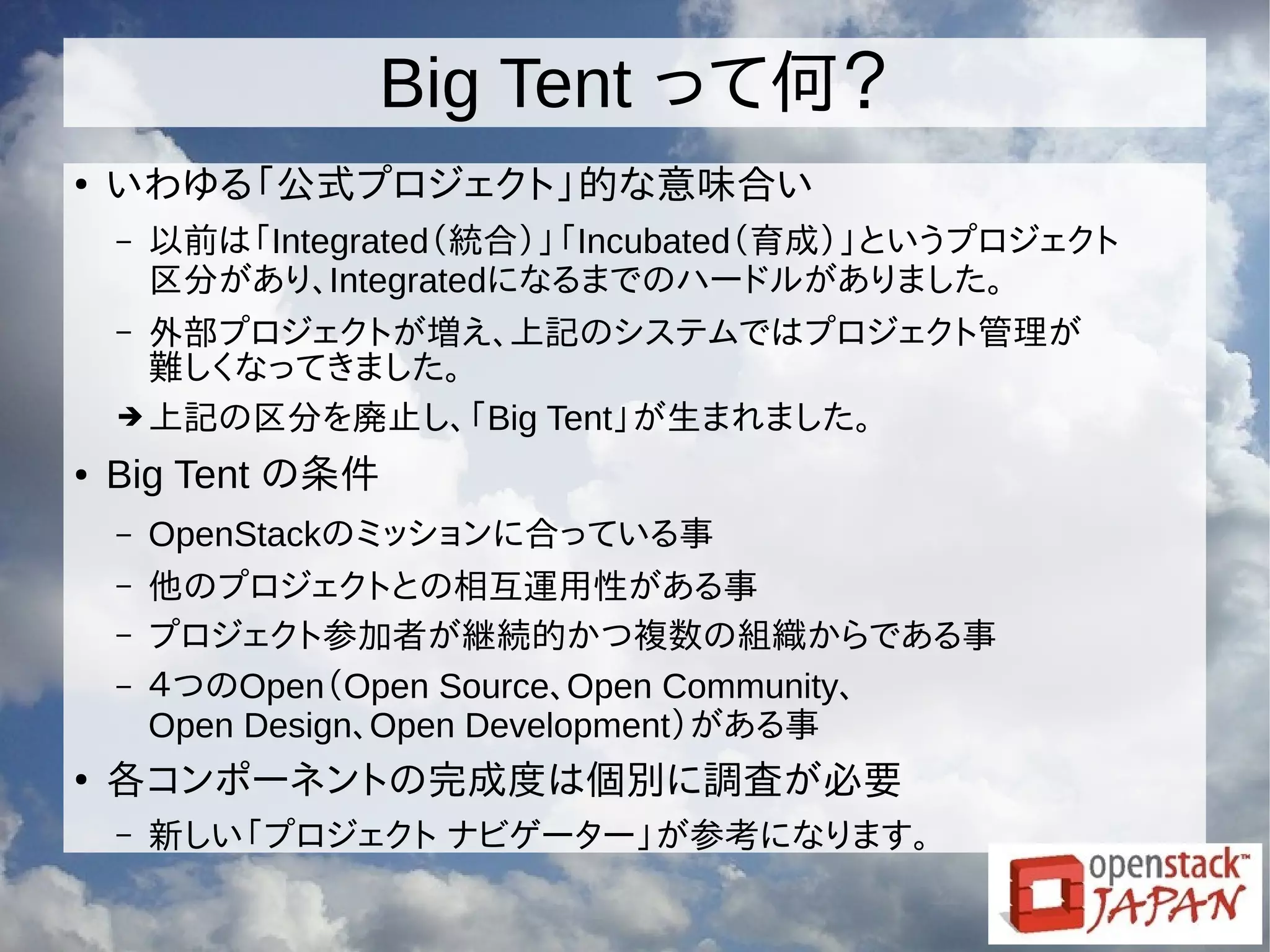 Big Tent って何？
●
いわゆる「公式プロジェクト」的な意味合い
– 以前は「Integrated（統合）」「Incubated（育成）」というプロジェクト
区分があり、Integratedになるまでのハードルがありました。
– 外部プロジェクトが増え、上記のシステムではプロジェクト管理が
難しくなってきました。
➔ 上記の区分を廃止し、「Big Tent」が生まれました。
● Big Tent の条件
– OpenStackのミッションに合っている事
– 他のプロジェクトとの相互運用性がある事
– プロジェクト参加者が継続的かつ複数の組織からである事
– ４つのOpen（Open Source、Open Community、
Open Design、Open Development）がある事
●
各コンポーネントの完成度は個別に調査が必要
– 新しい「プロジェクト ナビゲーター」が参考になります。
 