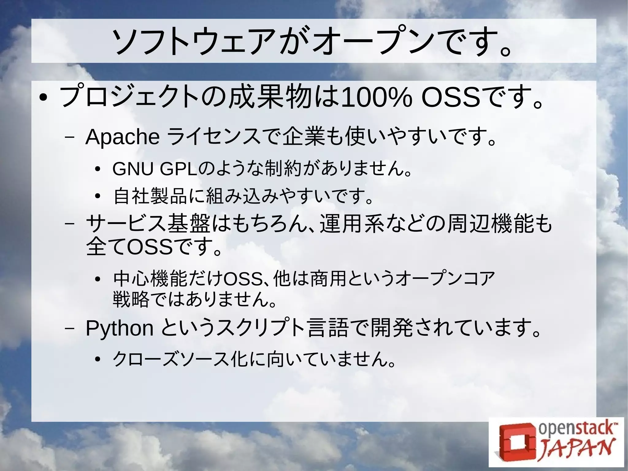 ソフトウェアがオープンです。
● プロジェクトの成果物は100% OSSです。
– Apache ライセンスで企業も使いやすいです。
● GNU GPLのような制約がありません。
●
自社製品に組み込みやすいです。
– サービス基盤はもちろん、運用系などの周辺機能も
全てOSSです。
● 中心機能だけOSS、他は商用というオープンコア
戦略ではありません。
– Python というスクリプト言語で開発されています。
●
クローズソース化に向いていません。
 