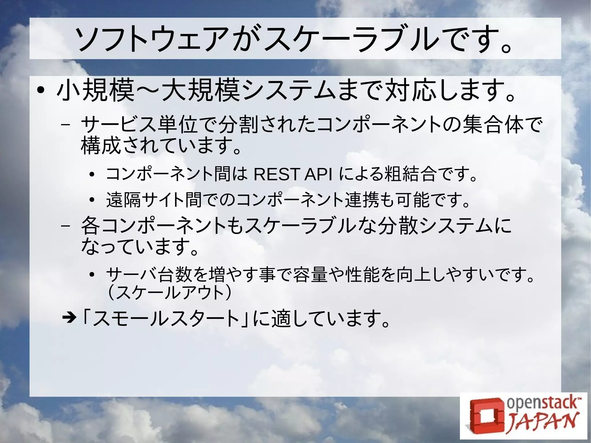 ソフトウェアがスケーラブルです。
●
小規模〜大規模システムまで対応します。
– サービス単位で分割されたコンポーネントの集合体で
構成されています。
● コンポーネント間は REST API による粗結合です。
●
遠隔サイト間でのコンポーネント連携も可能です。
– 各コンポーネントもスケーラブルな分散システムに
なっています。
●
サーバ台数を増やす事で容量や性能を向上しやすいです。
（スケールアウト）
➔「スモールスタート」に適しています。
 