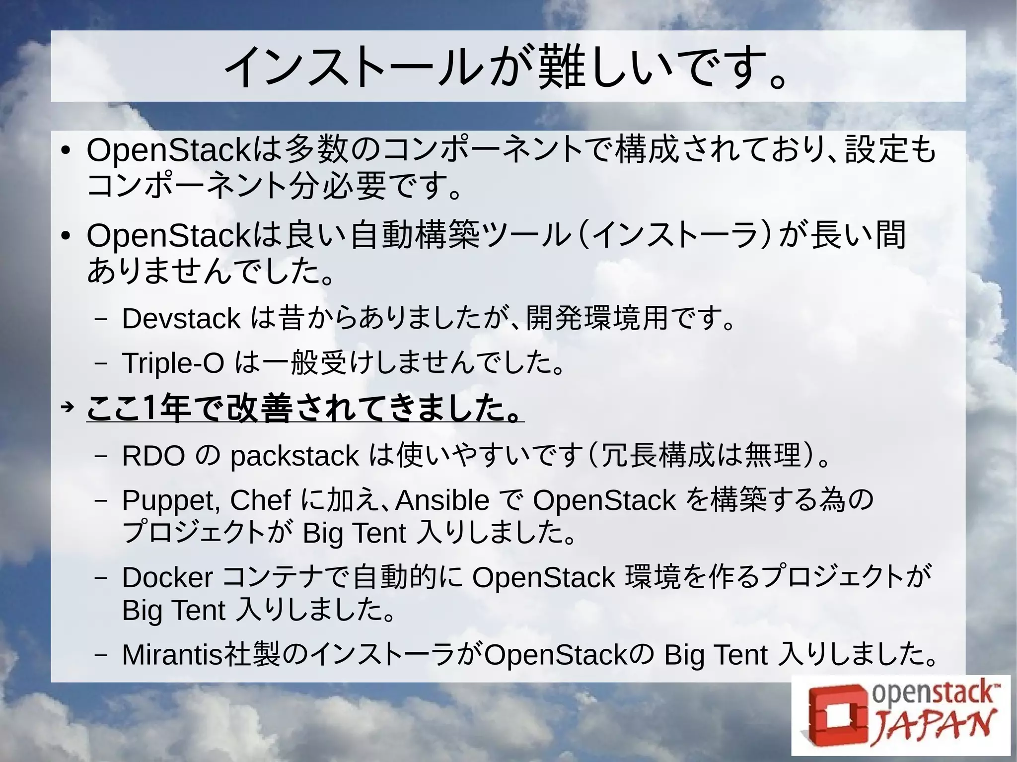 インストールが難しいです。
● OpenStackは多数のコンポーネントで構成されており、設定も
コンポーネント分必要です。
● OpenStackは良い自動構築ツール（インストーラ）が長い間
ありませんでした。
– Devstack は昔からありましたが、開発環境用です。
– Triple-O は一般受けしませんでした。
➔
ここ１年で改善されてきました。
– RDO の packstack は使いやすいです（冗長構成は無理）。
– Puppet, Chef に加え、Ansible で OpenStack を構築する為の
プロジェクトが Big Tent 入りしました。
– Docker コンテナで自動的に OpenStack 環境を作るプロジェクトが
Big Tent 入りしました。
– Mirantis社製のインストーラがOpenStackの Big Tent 入りしました。
 