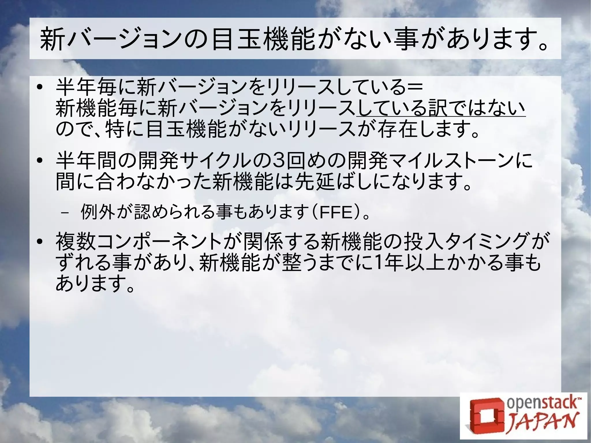 新バージョンの目玉機能がない事があります。
●
半年毎に新バージョンをリリースしている＝
新機能毎に新バージョンをリリースしている訳ではない
ので、特に目玉機能がないリリースが存在します。
●
半年間の開発サイクルの３回めの開発マイルストーンに
間に合わなかった新機能は先延ばしになります。
– 例外が認められる事もあります（FFE）。
●
複数コンポーネントが関係する新機能の投入タイミングが
ずれる事があり、新機能が整うまでに１年以上かかる事も
あります。
 