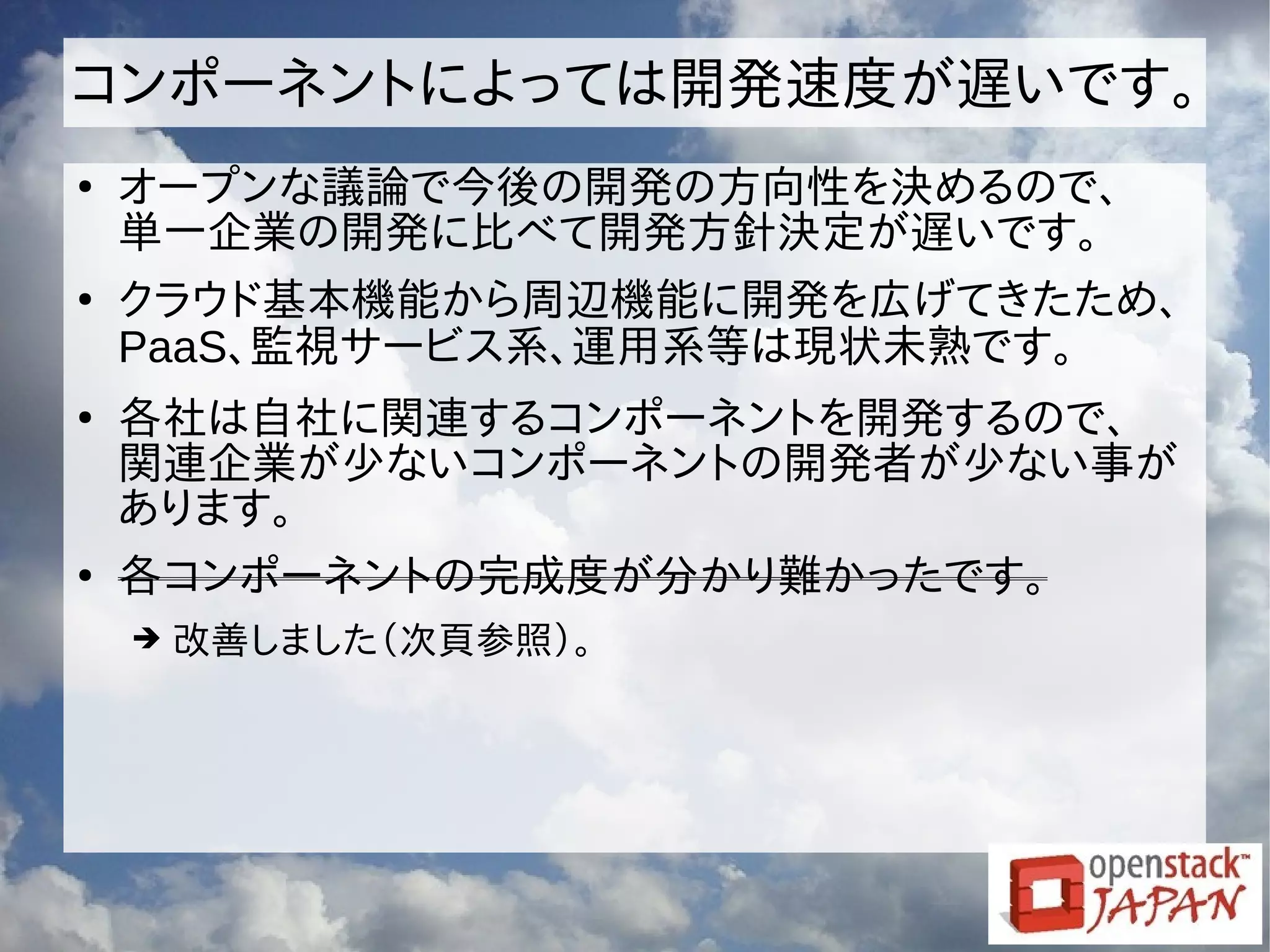 コンポーネントによっては開発速度が遅いです。
●
オープンな議論で今後の開発の方向性を決めるので、
単一企業の開発に比べて開発方針決定が遅いです。
●
クラウド基本機能から周辺機能に開発を広げてきたため、
PaaS、監視サービス系、運用系等は現状未熟です。
●
各社は自社に関連するコンポーネントを開発するので、
関連企業が少ないコンポーネントの開発者が少ない事が
あります。
●
各コンポーネントの完成度が分かり難かったです。
➔ 改善しました（次頁参照）。
 
