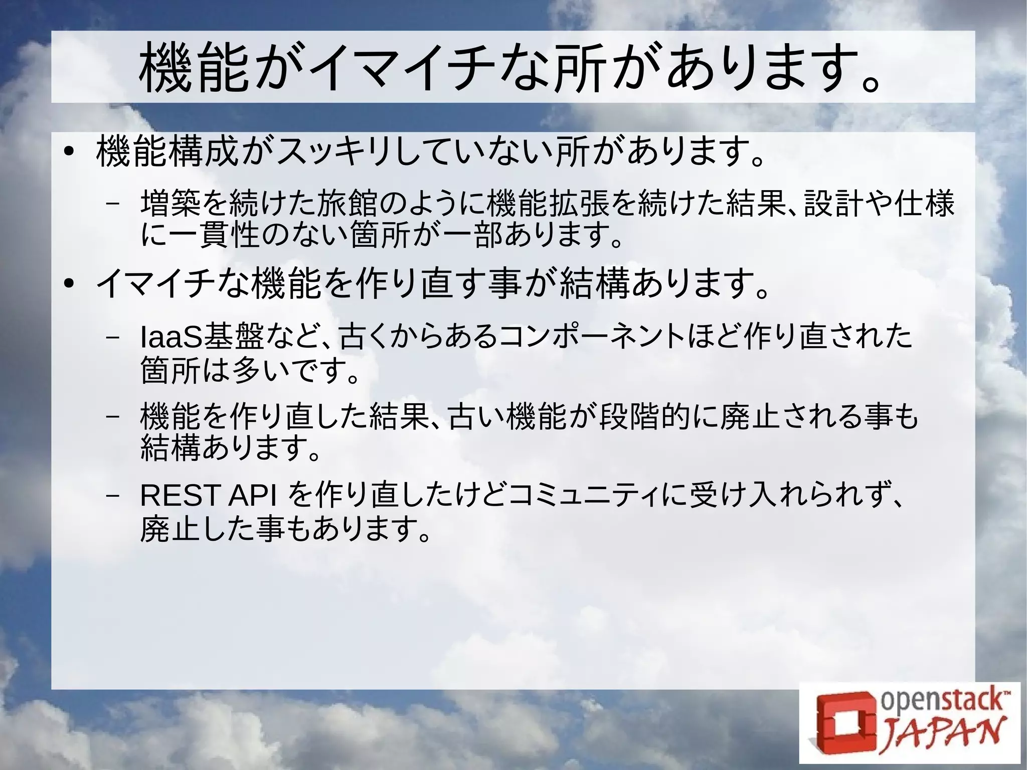 機能がイマイチな所があります。
●
機能構成がスッキリしていない所があります。
– 増築を続けた旅館のように機能拡張を続けた結果、設計や仕様
に一貫性のない箇所が一部あります。
●
イマイチな機能を作り直す事が結構あります。
– IaaS基盤など、古くからあるコンポーネントほど作り直された
箇所は多いです。
– 機能を作り直した結果、古い機能が段階的に廃止される事も
結構あります。
– REST API を作り直したけどコミュニティに受け入れられず、
廃止した事もあります。
 