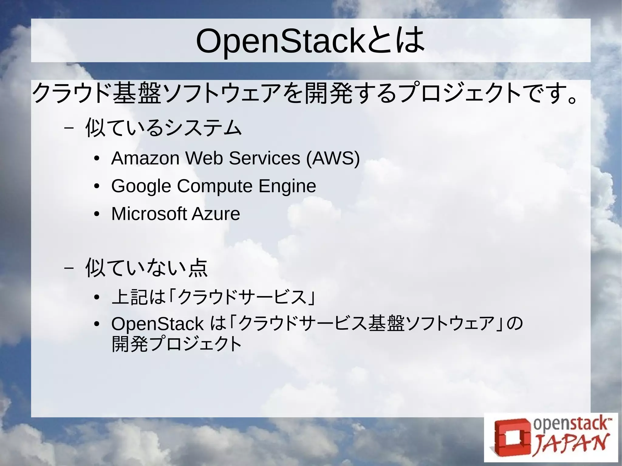 OpenStackとは
クラウド基盤ソフトウェアを開発するプロジェクトです。
– 似ているシステム
● Amazon Web Services (AWS)
● Google Compute Engine
● Microsoft Azure
– 似ていない点
●
上記は「クラウドサービス」
● OpenStack は「クラウドサービス基盤ソフトウェア」の
開発プロジェクト
 