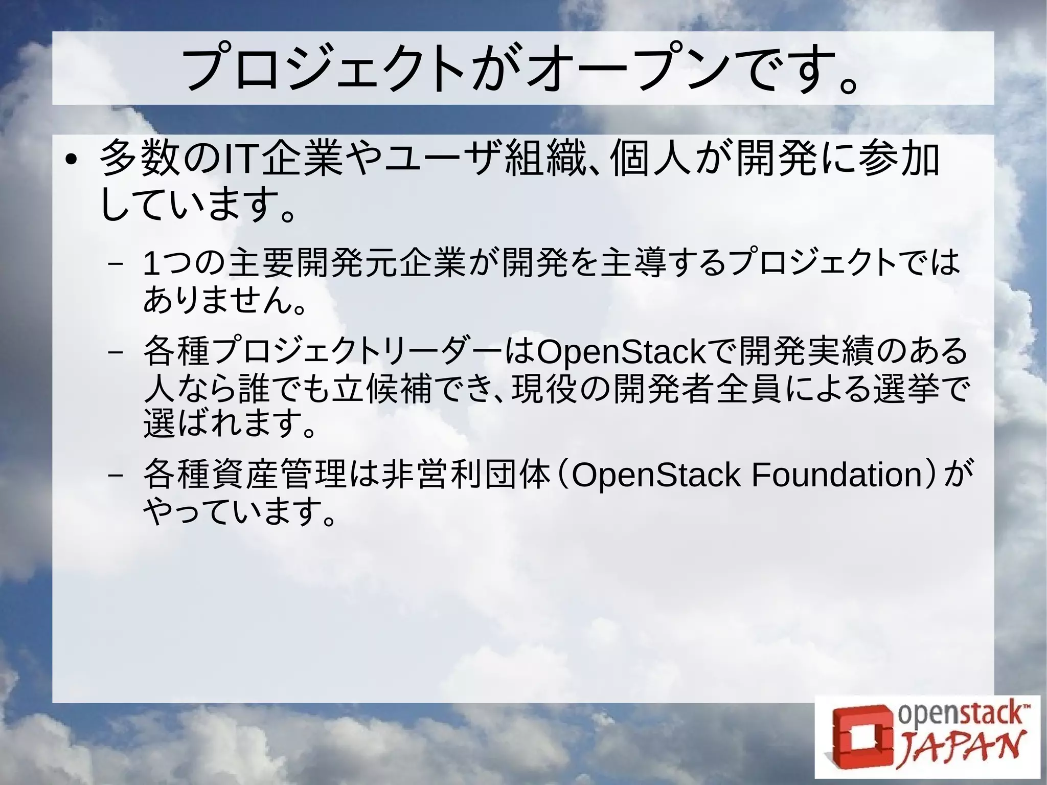 プロジェクトがオープンです。
● 多数のIT企業やユーザ組織、個人が開発に参加
しています。
– 1つの主要開発元企業が開発を主導するプロジェクトでは
ありません。
– 各種プロジェクトリーダーはOpenStackで開発実績のある
人なら誰でも立候補でき、現役の開発者全員による選挙で
選ばれます。
– 各種資産管理は非営利団体（OpenStack Foundation）が
やっています。
 