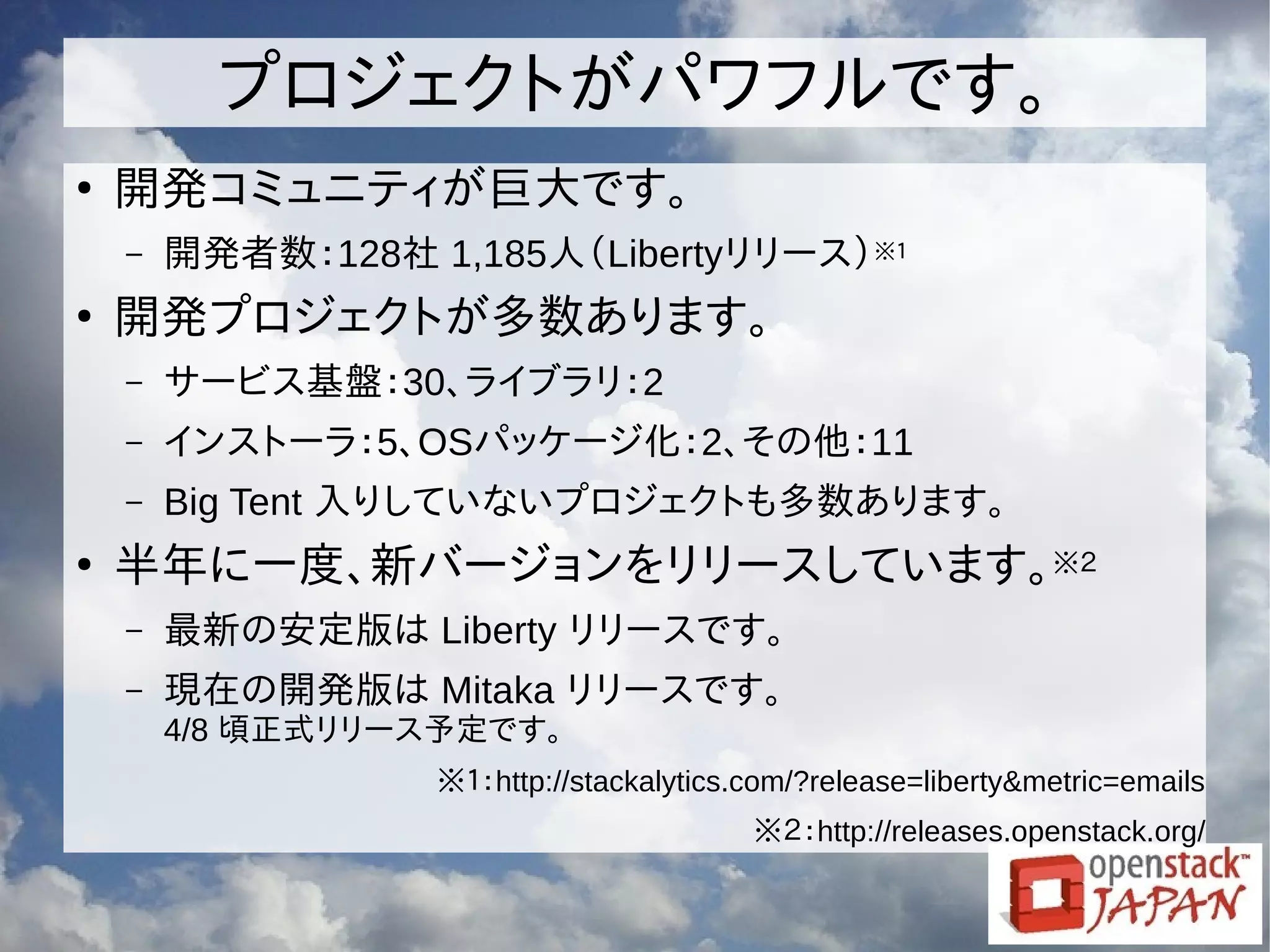 プロジェクトがパワフルです。
●
開発コミュニティが巨大です。
– 開発者数：128社 1,185人（Libertyリリース）※１
●
開発プロジェクトが多数あります。
– サービス基盤：30、ライブラリ：2
– インストーラ：5、OSパッケージ化：2、その他：11
– Big Tent 入りしていないプロジェクトも多数あります。
●
半年に一度、新バージョンをリリースしています。※２
– 最新の安定版は Liberty リリースです。
– 現在の開発版は Mitaka リリースです。
4/8 頃正式リリース予定です。
※１：http://stackalytics.com/?release=liberty&metric=emails
※２：http://releases.openstack.org/
 