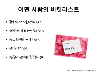 어떤 사람의 버킷리스트
• 블랙커피 한 잔을 마시고 싶다.
• 시원하게 방귀 한번 뀌고 싶다.
• 3분간 속 시원하게 웃고 싶다.
• 낚시를 가고 싶다.
• 친구들과 밤새 수다를 떨고 싶다.
출처: 강찬균, 유영만(2011). 버킷 리스트
 