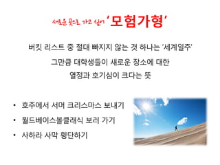 새로운 곳으로 가고 싶어 ‘모험가형’
버킷 리스트 중 절대 빠지지 않는 것 하나는 ‘세계일주’
그만큼 대학생들이 새로운 장소에 대한
열정과 호기심이 크다는 뜻
• 호주에서 서머 크리스마스 보내기
• 월드베이스볼클래식 보러 가기
• 사하라 사막 횡단하기
 