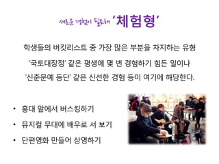 새로운 경험이 필요해 ‘체험형’
학생들의 버킷리스트 중 가장 많은 부분을 차지하는 유형
‘국토대장정’ 같은 평생에 몇 번 경험하기 힘든 일이나
‘신춘문예 등단’ 같은 신선한 경험 등이 여기에 해당한다.
• 홍대 앞에서 버스킹하기
• 뮤지컬 무대에 배우로 서 보기
• 단편영화 만들어 상영하기
 