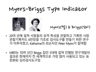 Myers(딸) & Briggs(엄마)
• 20여 년에 걸쳐 사람들의 성격 특성을 관찰하고 기록한 사람
관찰기록카드 6만장을 기초로 검사도구를 만들기 위한 연구
가 이루어졌고, Katharine의 외손자인 Peter Myers가 참여함
• MBTI는 70여 년간 Briggs 집안 3대에 걸쳐 진행된 연구개발의
결과로 현재까지 전 세계적으로 가장 많이 사용되고 있는 표
준화된 심리검사도구임
Myers-Briggs Type Indicator
 