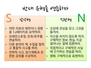 감각형
• 어떤 자료의 패턴이나 경향
을 1-2페이지로 요약하라.
• 브레인스토밍, 은유/유추를
연습하라.
• 다른 분야의 책, 수업을 접하
고 통찰적 사고를 하라.
• 전략적 사고, 장기계획과 관
련된 강좌를 수강하라.
반대 유형을 연습하자
직관형
• 오감에 관심을 갖고 그것을
즐겨라.
• 자신을 속이지 않도록 하자.
구체적인 정보, 현실, 지금
일어나는 일에 집중하라.
• 직접적이고 구체적인 사실
에 근거하는 연습을 하라.
• 명확, 구체적으로 표현하라.
NS
 