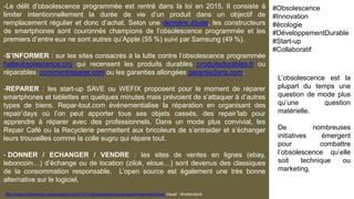 -Le délit d’obsolescence programmée est rentré dans la loi en 2015. Il consiste à
limiter intentionnellement la durée de vie d’un produit dans un objectif de
remplacement régulier et donc d’achat. Selon une dernière étude, les constructeurs
de smartphones sont couronnés champions de l’obsolescence programmée et les
premiers d’entre eux ne sont autres qu’Apple (55 %) suivi par Samsung (49 %).
-S’INFORMER : sur les sites consacrés à la lutte contre l’obsolescence programmée
halteobsolescence.org qui recensent les produits durables produitsdurables.fr ou
réparables commentreparer.com ou les garanties allongées garantie5ans.com.
-REPARER : les start-up SAVE ou WEFIX proposent pour le moment de réparer
smartphones et tablettes en quelques minutes mais prévoient de s’attaquer à d’autres
types de biens. Repar-tout.com événementialise la réparation en organisant des
repair’days où l’on peut apporter tous ses objets cassés, des repair’lab pour
apprendre à réparer avec des professionnels. Dans un mode plus convivial, les
Repair Café ou la Recyclerie permettent aux bricoleurs de s’entraider et s’échanger
leurs trouvailles comme la colle sugru qui répare tout.
- DONNER / ECHANGER / VENDRE : les sites de ventes en lignes (ebay,
leboncoin…) d’échange ou de location (zilok, eloue…) sont devenus des classiques
de la consommation responsable. L’open source est également une très bonne
alternative sur le logiciel.
-http://www.maddyness.com/prospective/2016/01/26/obsolescence-programmee-resistance/ Visuel : Shutterstock
L’obsolescence est la
plupart du temps une
question de mode plus
qu’une question
matérielle.
De nombreuses
initiatives émergent
pour combattre
l’obsolescence qu’elle
soit technique ou
marketing.
#Obsolescence
#Innovation
#écologie
#DéveloppementDurable
#Start-up
#Collaboratif
 