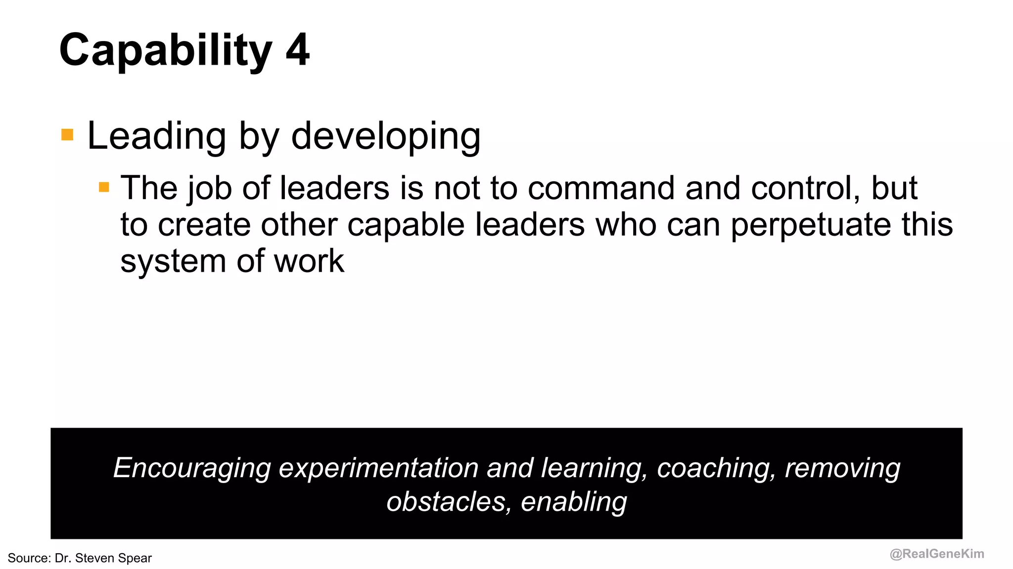 @RealGeneKim
Capability 4
 Leading by developing
 The job of leaders is not to command and control, but
to create other capable leaders who can perpetuate this
system of work
Source: Dr. Steven Spear
Encouraging experimentation and learning, coaching, removing
obstacles, enabling
 