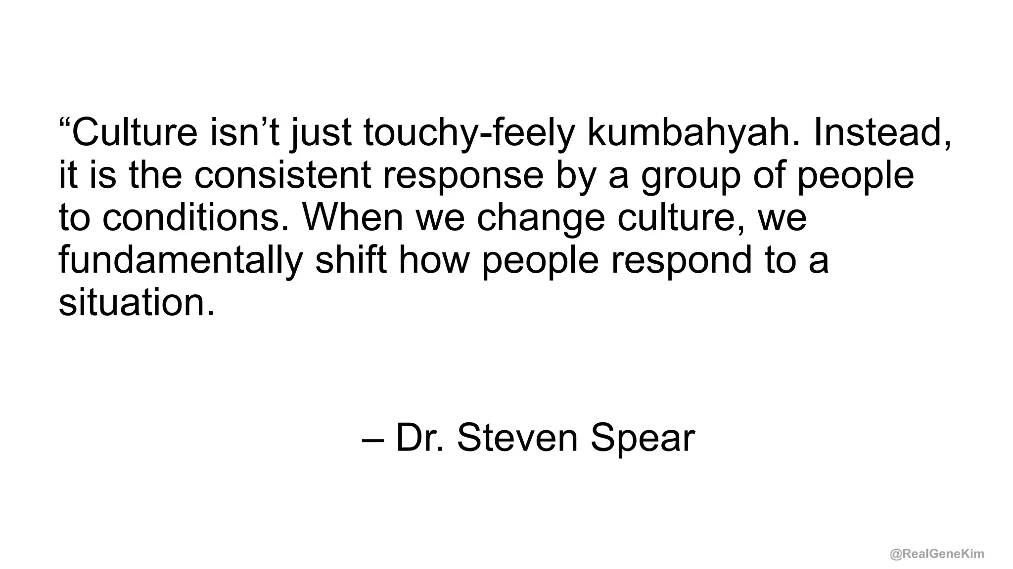 @RealGeneKim
“Culture isn’t just touchy-feely kumbahyah. Instead,
it is the consistent response by a group of people
to conditions. When we change culture, we
fundamentally shift how people respond to a
situation.
– Dr. Steven Spear
 