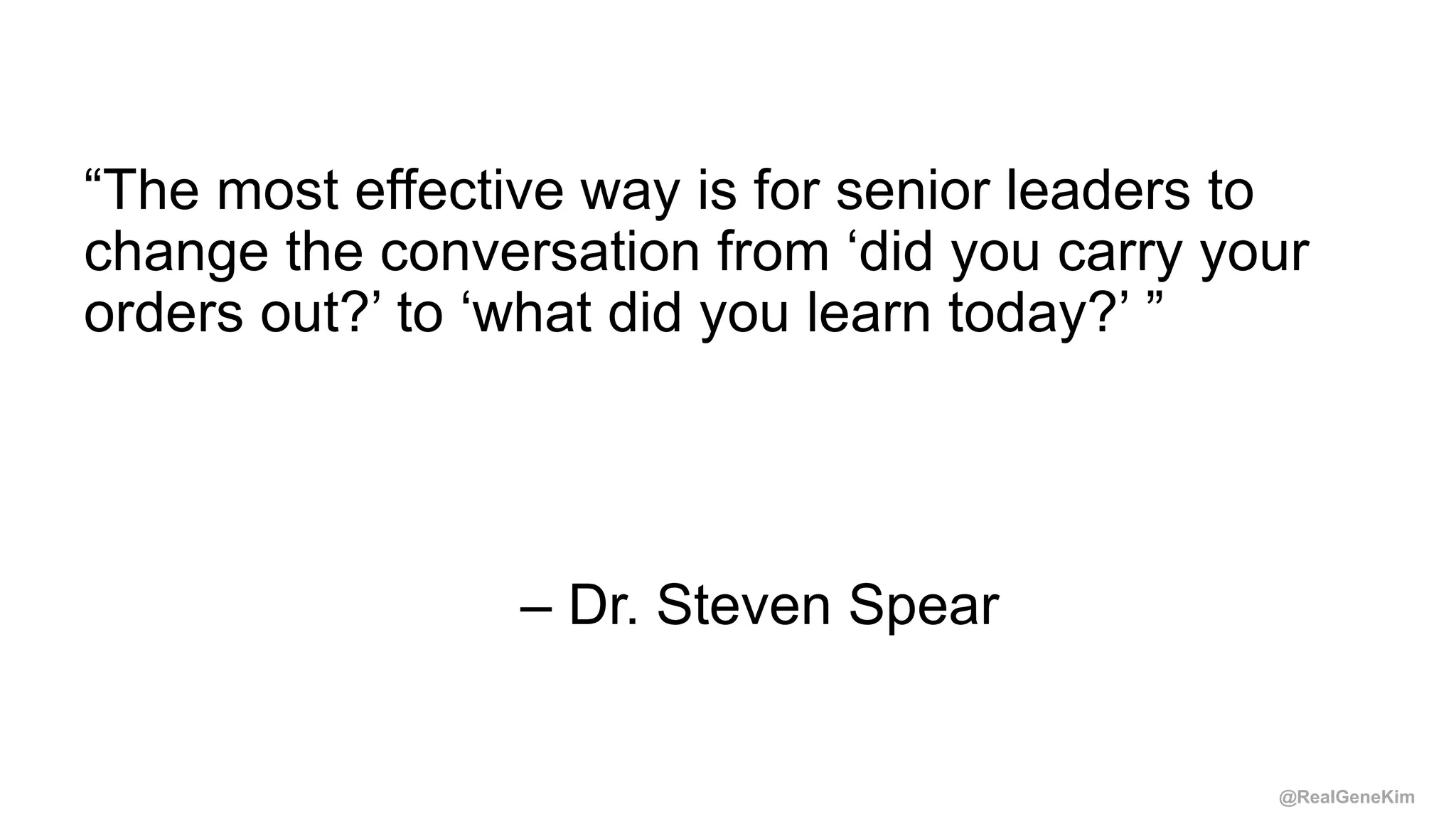 @RealGeneKim
“The most effective way is for senior leaders to
change the conversation from ‘did you carry your
orders out?’ to ‘what did you learn today?’ ”
– Dr. Steven Spear
 