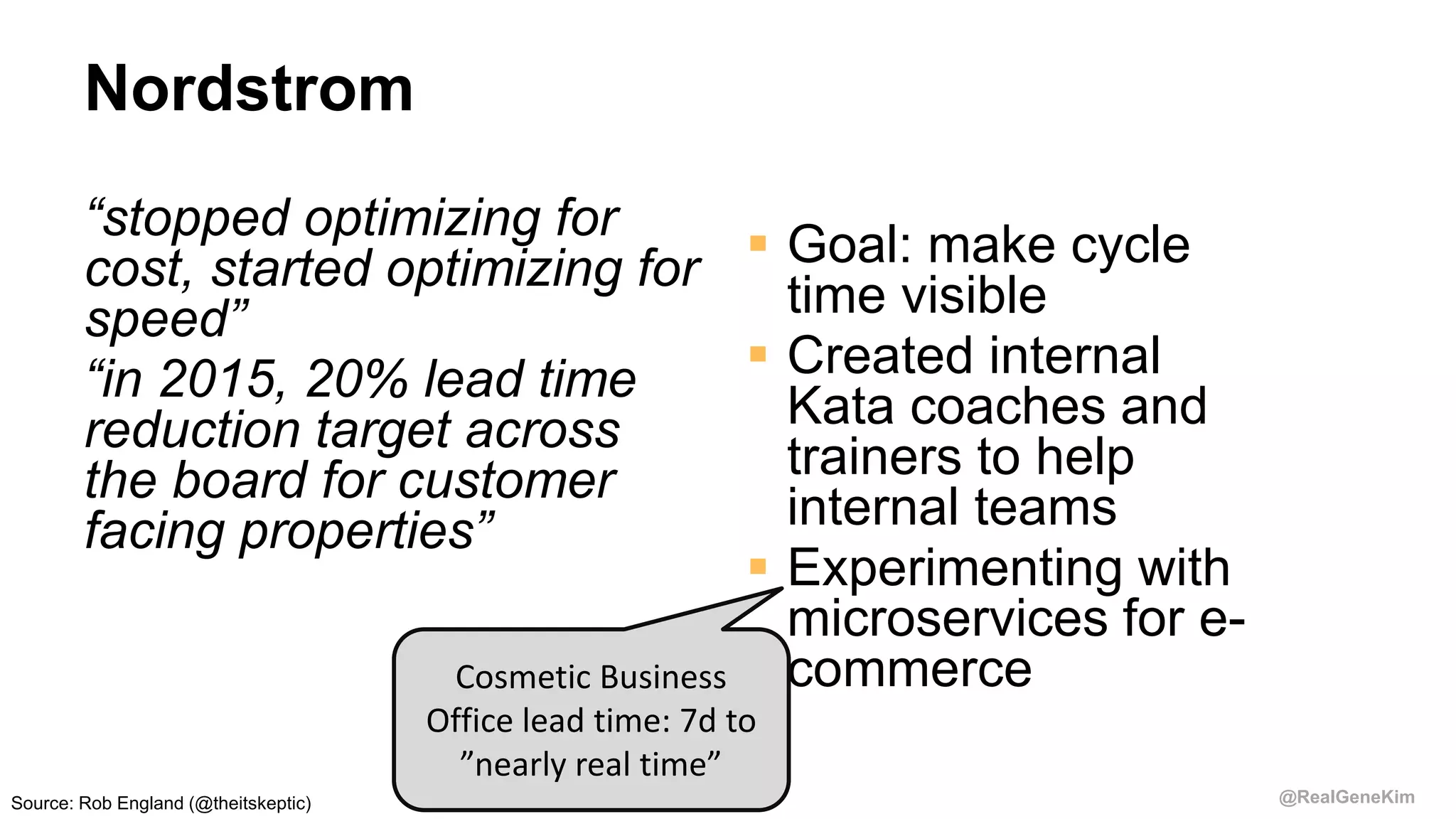 @RealGeneKim
Nordstrom
“stopped optimizing for
cost, started optimizing for
speed”
“in 2015, 20% lead time
reduction target across
the board for customer
facing properties”
 Goal: make cycle
time visible
 Created internal
Kata coaches and
trainers to help
internal teams
 Experimenting with
microservices for e-
commerceCosmetic Business
Office lead time: 7d to
”nearly real time”
Source: Rob England (@theitskeptic)
 