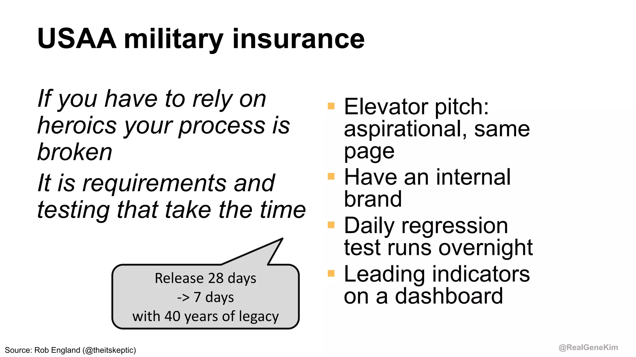 @RealGeneKim
USAA military insurance
If you have to rely on
heroics your process is
broken
It is requirements and
testing that take the time
 Elevator pitch:
aspirational, same
page
 Have an internal
brand
 Daily regression
test runs overnight
 Leading indicators
on a dashboard
Release 28 days
-> 7 days
with 40 years of legacy
Source: Rob England (@theitskeptic)
 