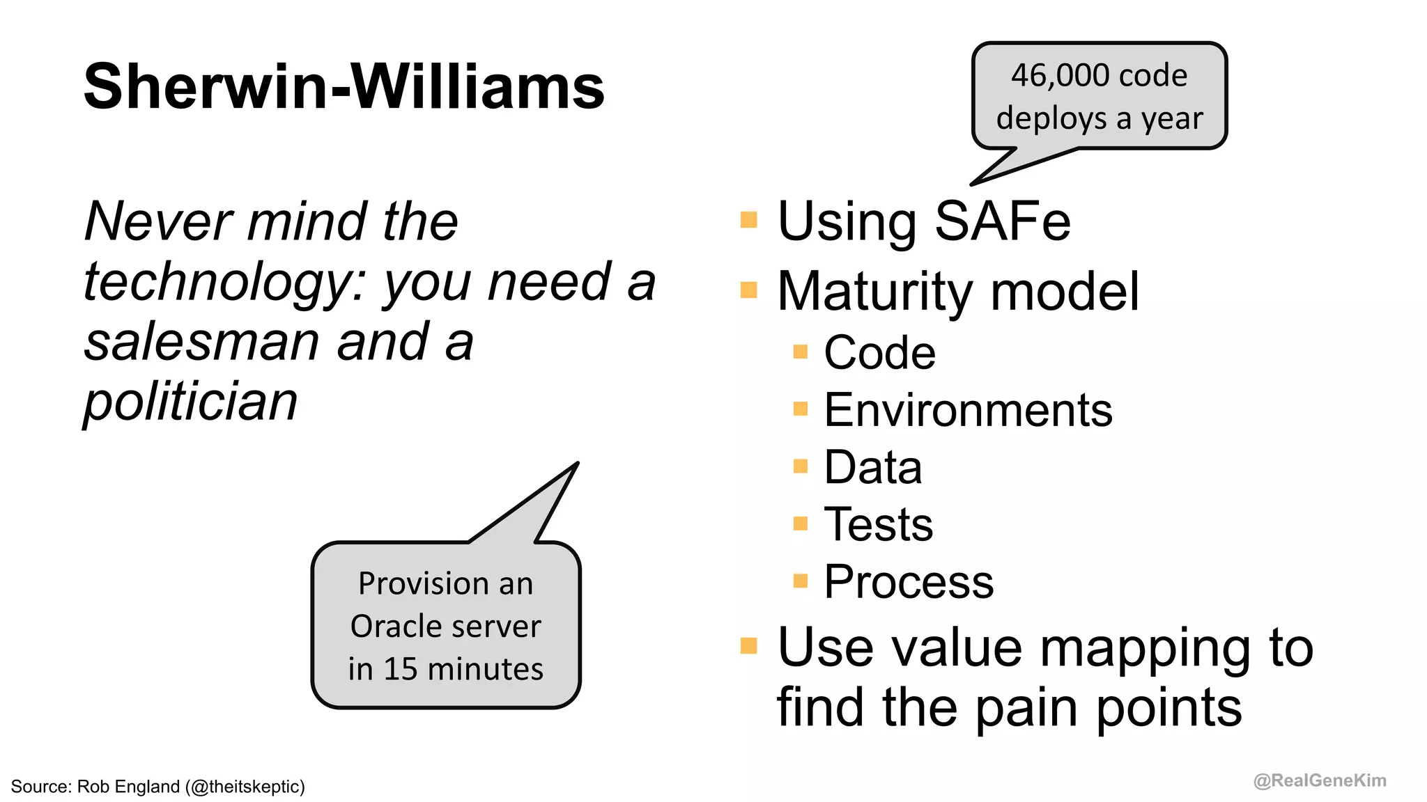 @RealGeneKim
Sherwin-Williams
Never mind the
technology: you need a
salesman and a
politician
 Using SAFe
 Maturity model
 Code
 Environments
 Data
 Tests
 Process
 Use value mapping to
find the pain points
46,000 code
deploys a year
Provision an
Oracle server
in 15 minutes
Source: Rob England (@theitskeptic)
 