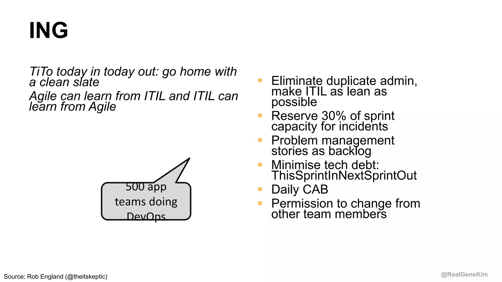 @RealGeneKim
ING
TiTo today in today out: go home with
a clean slate
Agile can learn from ITIL and ITIL can
learn from Agile
 Eliminate duplicate admin,
make ITIL as lean as
possible
 Reserve 30% of sprint
capacity for incidents
 Problem management
stories as backlog
 Minimise tech debt:
ThisSprintInNextSprintOut
 Daily CAB
 Permission to change from
other team members
500 app
teams doing
DevOps
Source: Rob England (@theitskeptic)
 