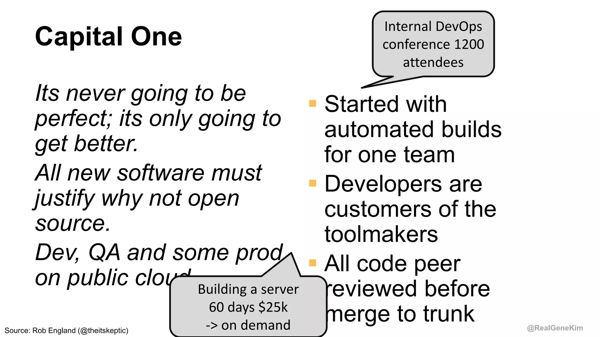 @RealGeneKim
Capital One
Its never going to be
perfect; its only going to
get better.
All new software must
justify why not open
source.
Dev, QA and some prod
on public cloud
 Started with
automated builds
for one team
 Developers are
customers of the
toolmakers
 All code peer
reviewed before
merge to trunk
Building a server
60 days $25k
-> on demand
Internal DevOps
conference 1200
attendees
Source: Rob England (@theitskeptic)
 