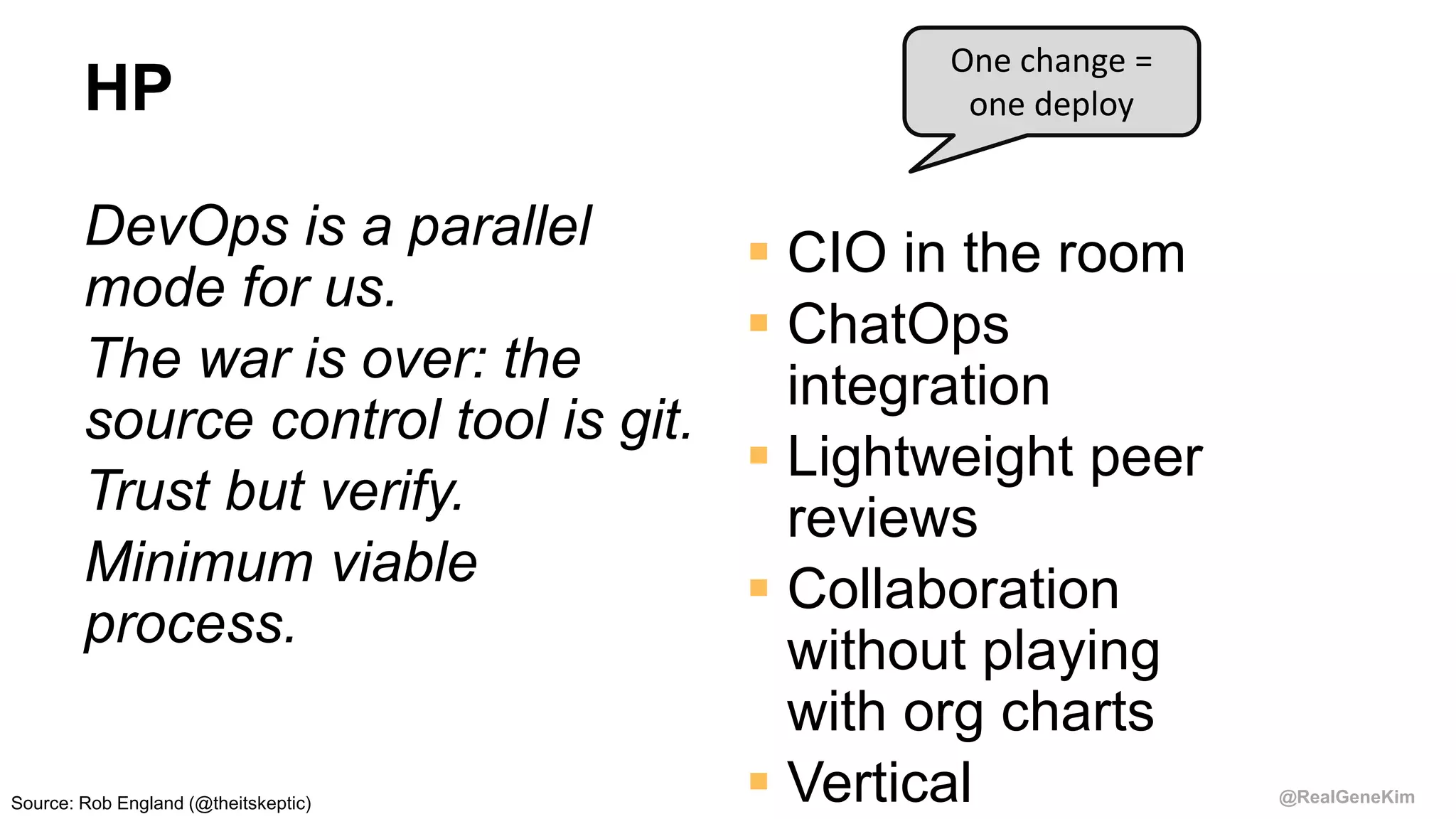 @RealGeneKim
HP
DevOps is a parallel
mode for us.
The war is over: the
source control tool is git.
Trust but verify.
Minimum viable
process.
 CIO in the room
 ChatOps
integration
 Lightweight peer
reviews
 Collaboration
without playing
with org charts
 Vertical
One change =
one deploy
Source: Rob England (@theitskeptic)
 